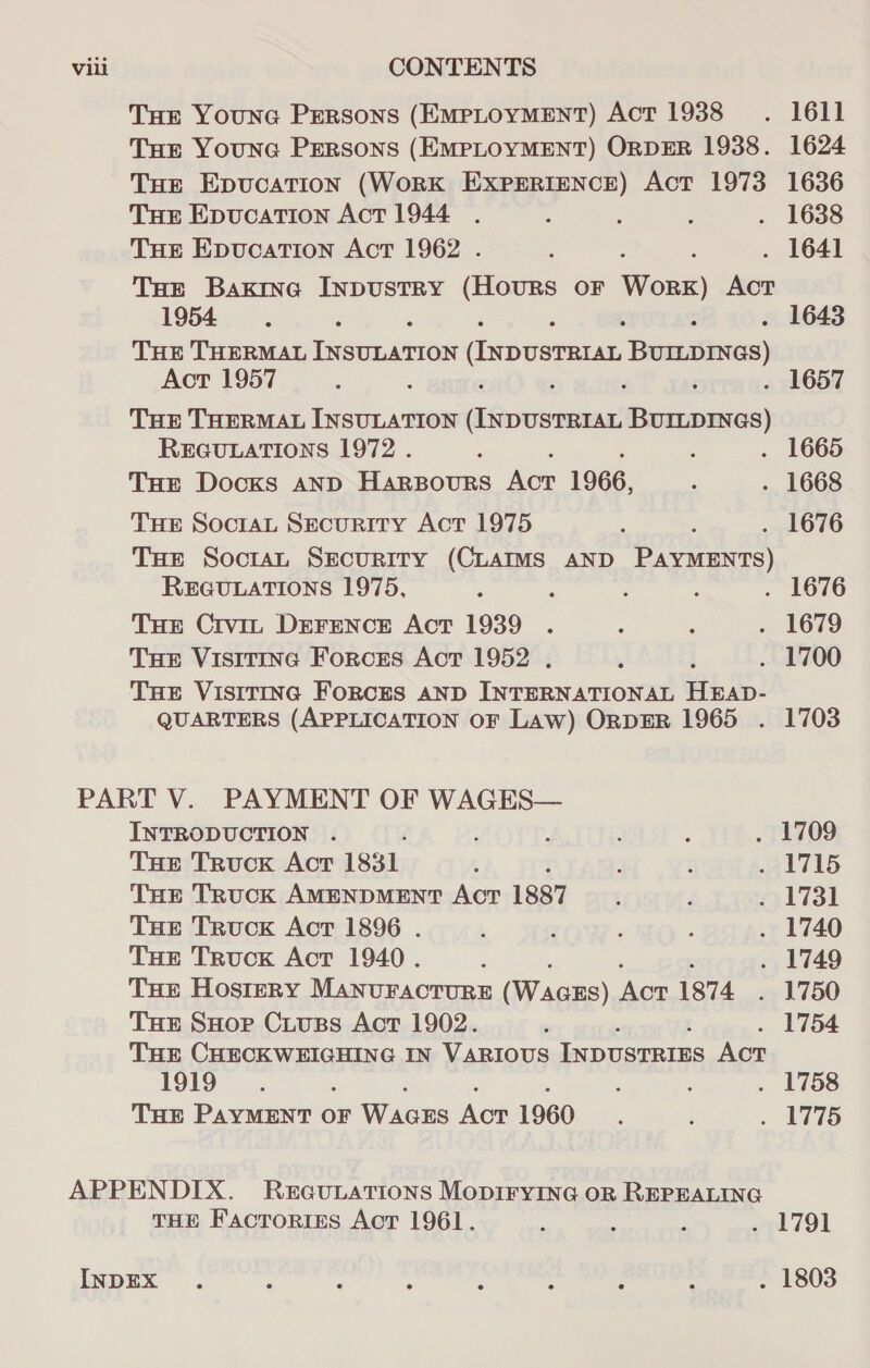 THE Youne Persons (EMPLOYMENT) AoT 1938 . 1611 THE YounGc PERSONS (EMPLOYMENT) ORDER 1938. 1624 Tue Epvucation (WoRK EXPERIENCE) Act 1973 1636 THE Epucation Act 1944 . : : : . 1638 THE Epucation Act 1962 . : : . 1641 THE Baxrna Inpustry (HOURS OF a Act 1954S : : . 1643 THE THERMAL fe eanen (ixpusmesas, BUILDINGS) Act 1957 : : ‘ . 1657 THE THERMAL INSULATION achenlae a ai REGULATIONS 1972 . : ; : 1665 THE Docks anp Harpours Act 196, ; . 1668 THE SocraL Security Act 1975 ; : . 1676 THe Soctan Security (CLAIMS AND PAYMENTS) REGULATIONS 1975, : : : ; . 1676 THE Crvit DEFENCE AcT 1939 . : , . 1679 THe Visitine Forces Act 1952 . : . 1700 THE VISITING FoRCES AND INTERNATIONAL iki QUARTERS (APPLICATION OF Law) ORDER 1965 . 1703 INTRODUCTION . t ; ; ; . 1709 THe Truck Act 1831 ‘ : ‘ . 1715 THe Truck AMENDMENT AcT 1887 : ? 1731 THe Truck Act 1896 . : 3 ; : . 1740 THe Truck Act 1940. E . 1749 THe Hostery MANUFACTURE (Wacus) Acr 1874 . 1750 THE SHor Ciuss Act 1902. 7 1754 THEr CHECKWEIGHING IN VARIOUS INDUSTRIES Aor 1919. ; : : . 1758 THE PAYMENT OF Wiens Aue 1960 ; } « ETS THE Factories Act 1961. : : p wel 791