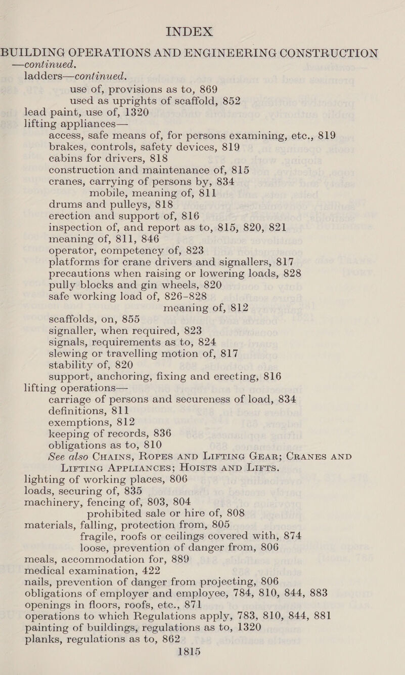 BUILDING OPERATIONS AND ENGINEERING CONSTRUCTION —continued. ladders—continued. use of, provisions as to, 869 used as uprights of scaffold, 852 lead paint, use of, 1320 lifting apphances— access, safe means of, for persons examining, etc., 819 brakes, controls, safety devices, 819 cabins for drivers, 818 construction and maintenance of, 815 cranes, carrying of persons by, 834 mobile, meaning of, 811 drums and pulleys, 818 erection and support of, 816 inspection of, and report as to, 815, 820, 821 meaning of, 811, 846 operator, competency of, 823 platforms for crane drivers and signallers, 817 precautions when raising or lowering loads, 828 pully blocks and gin wheels, 820 safe working load of, 826-828 meaning of, 812 scaffolds, on, 855 signaller, when required, 823 signals, requirements as to, 824 slewing or travelling motion of, 817 stability of, 820 support, anchoring, fixing and erecting, 816 lifting operations— carriage of persons and secureness of load, 834 definitions, 811 exemptions, 812 keeping of records, 836 obligations as to, 810 See also CHAINS, ROPES AND LIFTING GEAR; CRANES AND LirTinc APPLIANCES; Hoists AND LIFTs. lighting of working places, 806 loads, securing of, 835 machinery, fencing of, 803, 804 prohibited sale or hire of, 808 materials, falling, protection from, 805 fragile, roofs or ceilings covered with, 874 loose, prevention of danger from, 806 meals, accommodation for, 889 medical examination, 422 nails, prevention of danger from projecting, 806 obligations of employer and employee, 784, 810, 844, 883 openings in floors, roofs, etc., 871 operations to which Regulations apply, 783, 810, 844, 881 painting of buildings, regulations as to, 1320 planks, regulations as to, 862