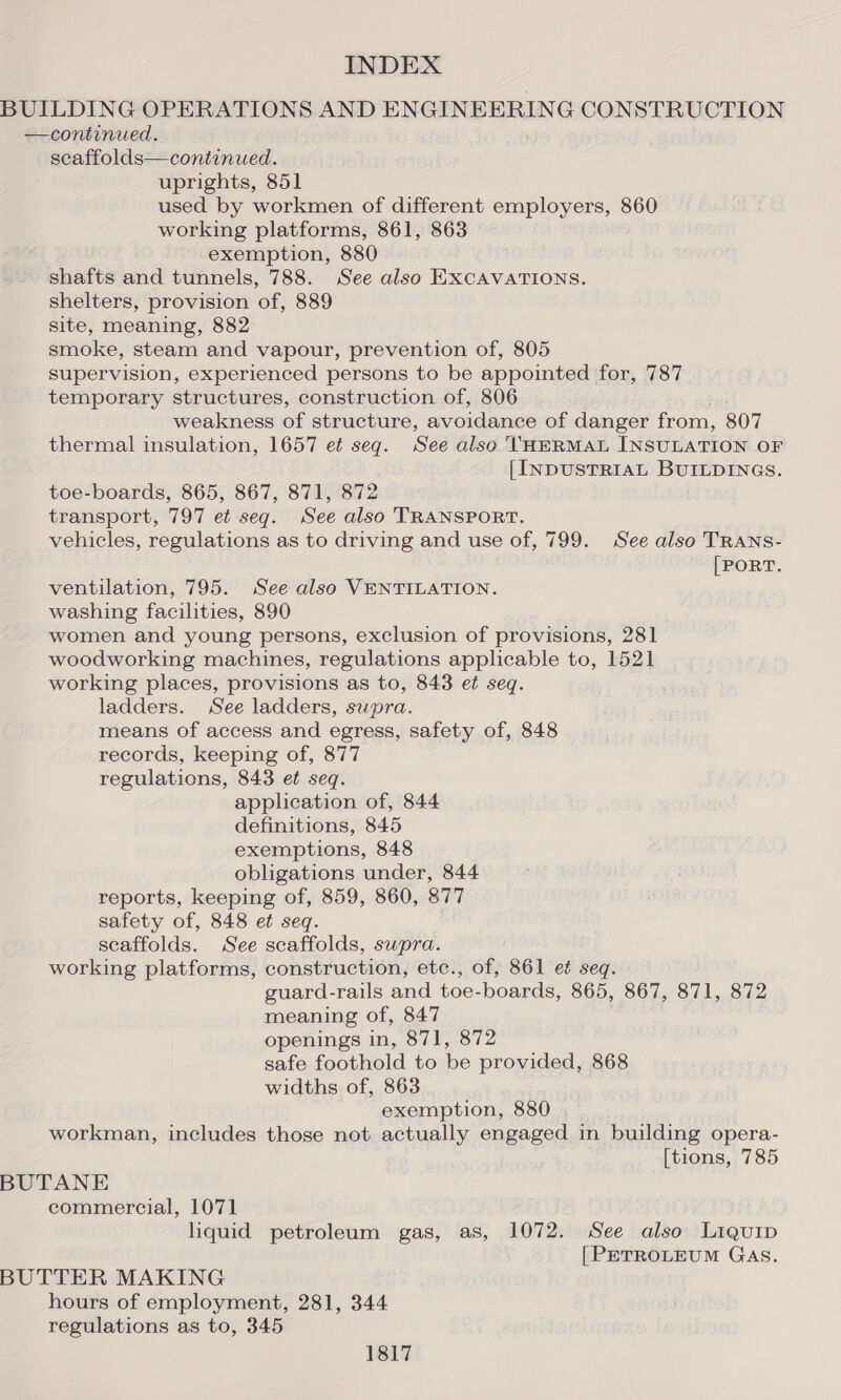 BUILDING OPERATIONS AND ENGINEERING CONSTRUCTION —continued. scaffolds—continued. uprights, 851 used by workmen of different employers, 860 working platforms, 861, 863 exemption, 880 shafts and tunnels, 788. See also EXCAVATIONS. shelters, provision of, 889 site, meaning, 882 smoke, steam and vapour, prevention of, 805 supervision, experienced persons to be appointed for, 787 temporary structures, construction of, 806 weakness of structure, avoidance of danger from, 807 thermal insulation, 1657 et seq. See also \HERMAL INSULATION OF [INDUSTRIAL BUILDINGS. toe-boards, 865, 867, 871, 872 transport, 797 et seg. See also TRANSPORT. vehicles, regulations as to driving and use of, 799. See also TRANS- [PORT. ventilation, 795. See also VENTILATION. washing facilities, 890 women and young persons, exclusion of provisions, 281 woodworking machines, regulations applicable to, 1521 working places, provisions as to, 843 et seq. ladders. See ladders, supra. means of access and egress, safety of, 848 records, keeping of, 877 regulations, 843 et seq. application of, 844 definitions, 845 exemptions, 848 obligations under, 844 reports, keeping of, 859, 860, 877 safety of, 848 et seq. scaffolds. See scaffolds, supra. working platforms, construction, etc., of, 861 et seq. guard-rails and toe-boards, 865, 867, 871, 872 meaning of, 847 openings in, 871, 872 safe foothold to be provided, 868 widths of, 863 exemption, 880 workman, includes those not actually engaged in building opera- [tions, 785 BUTANE commercial, 1071 liquid petroleum gas, as, 1072. See also Liquip [PETROLEUM GAS. BUTTER MAKING hours of employment, 281, 344 regulations as to, 345