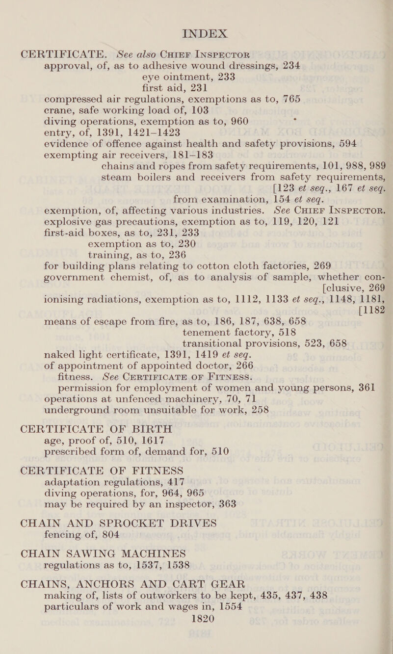 CERTIFICATE. See also CHiEF INSPECTOR approval, of, as to adhesive wound dressings, 234 eye ointment, 233 first aid, 231 compressed air regulations, exemptions as to, 765 crane, safe working load of, 103 diving operations, exemption as to, 960 entry, of, 1391, 1421-1423 evidence of offence against health and safety provisions, 594 exempting air receivers, 181-183 chains and ropes from safety requirements, 101, 988, 989 steam boilers and receivers from safety requirements, [123 et seg., 167 et seq. from examination, 154 et seq. exemption, of, affecting various industries. See CHiEF INSPECTOR. explosive gas precautions, exemption as to, 119, 120, 121 first-aid boxes, as to, 231, 233 exemption as to, 230 training, as to, 236 for building plans relating to cotton cloth factories, 269 government chemist, of, as to analysis of sample, whether con- [clusive, 269 ionising radiations, exemption as to, 1112, 1133 et seqg., 1148, 1181, [1182 means of escape from fire, as to, 186, 187, 638, 658 tenement factory, 518 transitional provisions, 523, 658 naked light certificate, 13891, 1419 et seq. of appointment of appointed doctor, 266 fitness. See CERTIFICATE OF FITNESS. permission for employment of women and young persons, 361 operations at unfenced machinery, 70, 71 underground room unsuitable for work, 258 CERTIFICATE OF BIRTH age, proof of, 510, 1617 prescribed form of, demand for, 510 CERTIFICATE OF FITNESS adaptation regulations, 417 diving operations, for, 964, 965 may be required by an inspector, 363 CHAIN AND SPROCKET DRIVES fencing of, 804 CHAIN SAWING MACHINES regulations as to, 1537, 1538 CHAINS, ANCHORS AND CART GEAR making of, lists of outworkers to be kept, 435, 437, 438 particulars of work and wages in, 1554