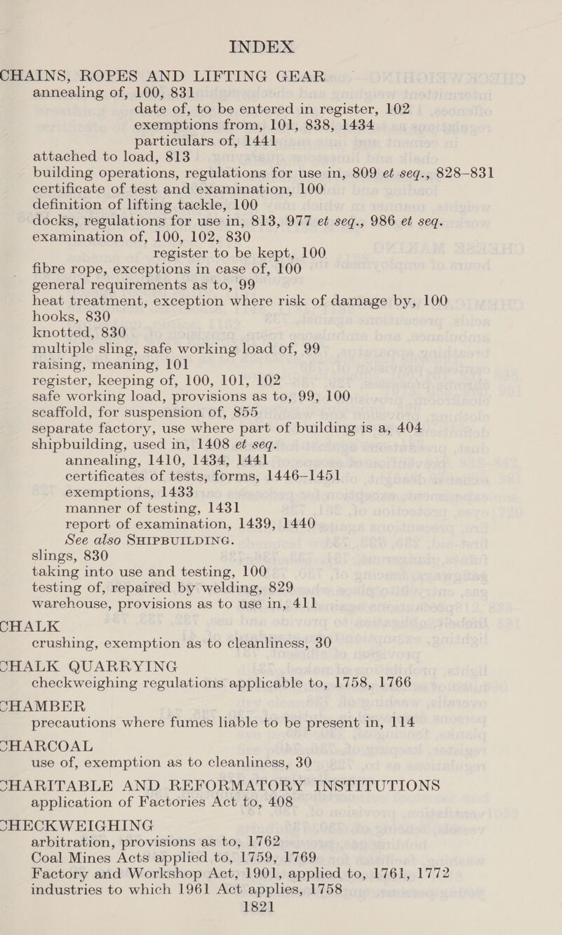 CHAINS, ROPES AND LIFTING GEAR annealing of, 100, 831 date of, to be entered in register, 102 exemptions from, 101, 838, 1434 particulars of, 1441 attached to load, 813 building operations, regulations for use in, 809 et seg., 828-831 certificate of test and examination, 100 definition of lifting tackle, 100 docks, regulations for use in, 813, 977 et seqg., 986 et seq. examination of, 100, 102, 830 register to be kept, 100 fibre rope, exceptions in case of, 100 general requirements as to, 99 heat treatment, exception where risk of damage by, 100 hooks, 830 knotted, 830 multiple sling, safe working load of, 99 raising, meaning, 101 register, keeping of, 100, 101, 102 safe working load, provisions as to, 99, 100 scaffold, for suspension of, 855 separate factory, use where part of building is a, 404 shipbuilding, used in, 1408 ef seq. annealing, 1410, 1434, 1441 certificates of tests, forms, 1446-1451 exemptions, 1433 manner of testing, 1431 report of examination, 1439, 1440 See also SHIPBUILDING. slings, 830 taking into use and testing, 100 testing of, repaired by welding, 829 warehouse, provisions as to use in, 411 CHALK crushing, exemption as to cleanliness, 30 CHALK QUARRYING checkweighing regulations applicable to, 1758, 1766 CHAMBER precautions where fumes liable to be present in, 114 CHARCOAL use of, exemption as to cleanliness, 30 SHARITABLE AND REFORMATORY INSTITUTIONS application of Factories Act to, 408 SHECK WEIGHING arbitration, provisions as to, 1762 Coal Mines Acts applied to, 1759, 1769 Factory and Workshop Act, 1901, applied to, 1761, 1772 industries to which 1961 Act applies, 1758