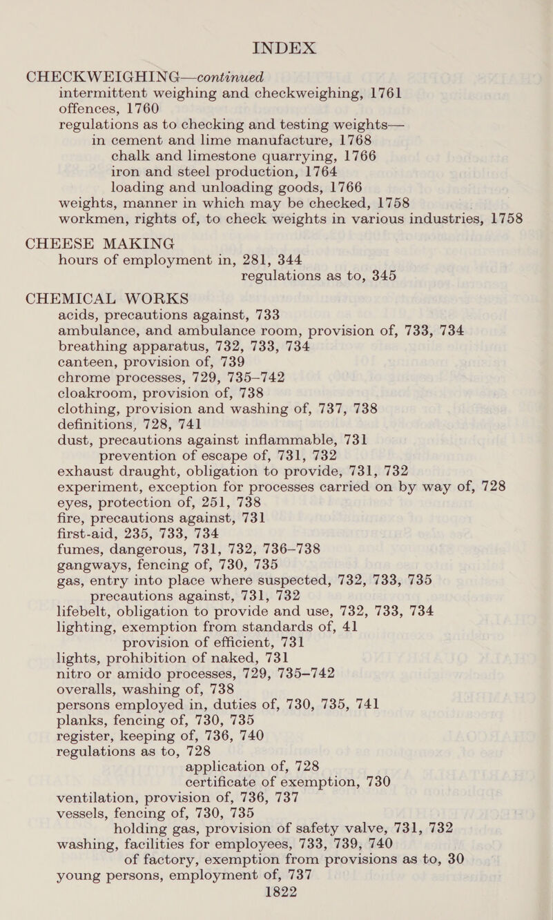 CHECKWEIGHING—continued intermittent weighing and checkweighing, 1761 offences, 1760 regulations as to checking and testing weights— in cement and lime manufacture, 1768 chalk and limestone quarrying, 1766 iron and steel production, 1764 loading and unloading goods, 1766 weights, manner in which may be checked, 1758 workmen, rights of, to check weights in various industries, 1758 CHEESE MAKING hours of employment in, 281, 344 regulations as to, 345 CHEMICAL WORKS acids, precautions against, 733 ambulance, and ambulance room, provision of, 733, 734 breathing apparatus, 732, 733, 734 canteen, provision of, 739 chrome processes, 729, 735—742 cloakroom, provision of, 738 clothing, provision and washing of, 737, 738 definitions, 728, 741 dust, precautions against inflammable, 731 prevention of escape of, 731, 732 exhaust draught, obligation to provide, 731, 732 experiment, exception for processes carried on by way of, 728 eyes, protection of, 251, 738 fire, precautions against, 731 first-aid, 235, 733, 734 fumes, dangerous, 731, 732, 736-738 gangways, fencing of, 730, 735 gas, entry into place where suspected, 732, 733, 735 precautions against, 731, 732 lifebelt, obligation to provide and use, 732, 733, 734 lighting, exemption from standards of, 41 provision of efficient, 731 lights, prohibition of naked, 731 nitro or amido processes, 729, 735-742 overalls, washing of, 738 persons employed in, duties of, 730, 735, 741 planks, fencing of, 730, 735 register, keeping of, 736, 740 regulations as to, 728 application of, 728 certificate of exemption, 730 ventilation, provision of, 736, 737 vessels, fencing of, 730, 735 holding gas, provision of safety valve, 731, 732 washing, facilities for employees, 733, 739, 740 of factory, exemption from provisions as to, 30 young persons, employment of, 737