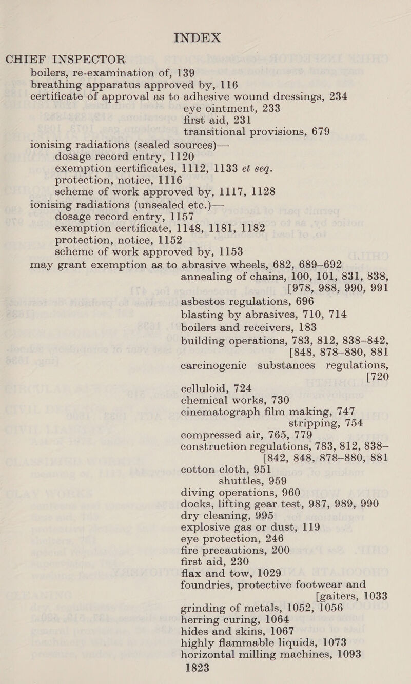 CHIEF INSPECTOR boilers, re-examination of, 139 breathing apparatus approved by, 116 certificate of approval as to adhesive wound dressings, 234 eye ointment, 233 first aid, 231 transitional provisions, 679 ionising radiations (sealed sources)— dosage record entry, 1120 exemption certificates, 1112, 1133 e¢ seq. protection, notice, 1116 scheme of work approved by, 1117, 1128 ionising radiations (unsealed etc.)— dosage record entry, 1157 exemption certificate, 1148, 1181, 1182 protection, notice, 1152 scheme of work approved by, 1153 may grant exemption as to abrasive wheels, 682, 689-692 annealing of chains, 100, 101, 831, 838, [978, 988, 990, 991 asbestos regulations, 696 blasting by abrasives, 710, 714 boilers and receivers, 183 building operations, 783, 812, 838-842, [848, 878-880, 881 carcinogenic substances regulations, 720 celluloid, 724 chemical works, 730 cinematograph film making, 747 stripping, 754 compressed air, 765, 779 construction regulations, 783, 812, 838— [842, 848, 878-880, 881 cotton cloth, 951 shuttles, 959 diving operations, 960 docks, lifting gear test, 987, 989, 990 dry cleaning, 995 explosive gas or dust, 119 eye protection, 246 fire precautions, 200 first aid, 230 flax and tow, 1029 foundries, protective footwear and. [gaiters, 1033 grinding of metals, 1052, 1056 herring curing, 1064 hides and skins, 1067 highly flammable liquids, 1073 horizontal milling machines, 1093