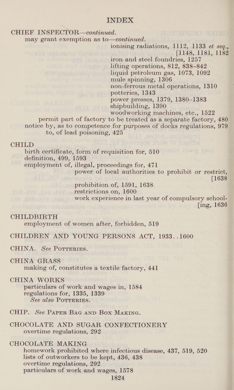 CHIEF INSPECTOR—continued. may grant exemption as to—continued. ionising radiations, 1112, 1133 et seq., [1148, 1181, 1182 iron. and steel foundries, 1257 lifting operations, 812, 838-842 liquid petroleum gas, 1073, 1092 mule spinning, 1306 non-ferrous metal operations, 1310 potteries, 1343 power presses, 1379, 1380-1383 shipbuilding, 1390 woodworking machines, ete., 1522 permit part of factory to be treated as a separate factory, 480 notice by, as to competence for purposes of docks regulations, 979 to, of lead poisoning, 425 CHILD birth certificate, form of requisition for, 510 definition, 499, 1593 employment of, illegal, proceedings for, 471 power of local authorities to prohibit or restrict, [1638 prohibition of, 1591, 1638 restrictions on, 1600 work experience in last year of compulsory school- fing, 1636 CHILDBIRTH employment of women after, forbidden, 519 CHILDREN AND YOUNG PERSONS ACT, 1933. .1600 CHINA. See Porteriss. CHINA GRASS making of, constitutes a textile factory, 441 CHINA WORKS particulars of work and wages in, 1584 regulations for, 1335, 1339 See also POTTERIES. CHIP. See Paper BAG AND Box MAKING. CHOCOLATE AND SUGAR CONFECTIONERY overtime regulations, 292 CHOCOLATE MAKING homework prohibited where infectious disease, 437, 519, 520 lists of outworkers to be kept, 436, 438 overtime regulations, 292 particulars of work and wages, 1578