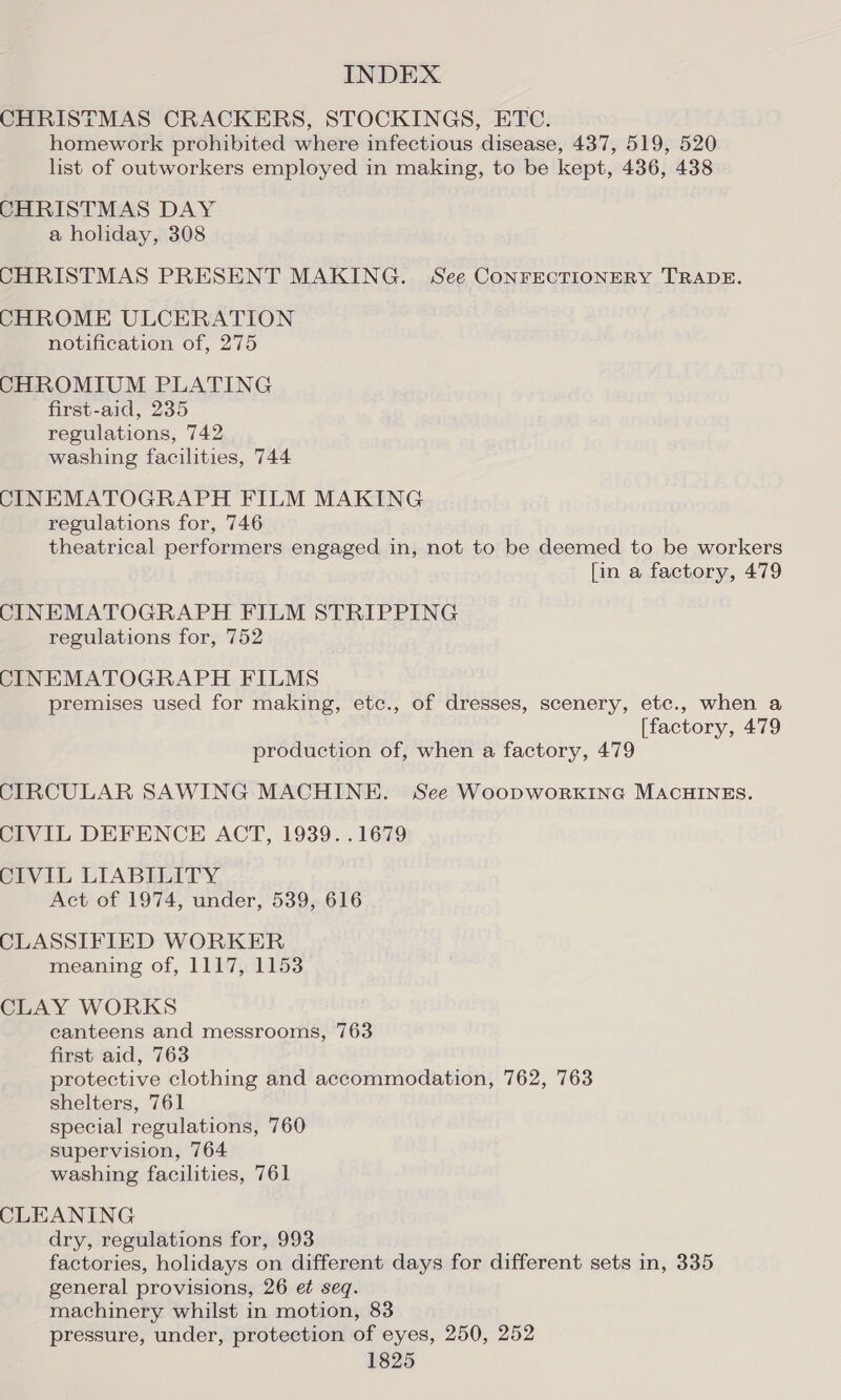 CHRISTMAS CRACKERS, STOCKINGS, ETC. homework prohibited where infectious disease, 437, 519, 520 list of outworkers employed in making, to be kept, 436, 438 CHRISTMAS DAY a holiday, 308 CHRISTMAS PRESENT MAKING. See CONFECTIONERY TRADE. CHROME ULCERATION notification of, 275 CHROMIUM PLATING first-aid, 235 regulations, 742 washing facilities, 744 CINEMATOGRAPH FILM MAKING regulations for, 746 theatrical performers engaged in, not to be deemed to be workers [in a factory, 479 CINEMATOGRAPH FILM STRIPPING regulations for, 752 CINEMATOGRAPH FILMS premises used for making, etc., of dresses, scenery, etc., when a [factory, 479 production of, when a factory, 479 CIRCULAR SAWING MACHINE. See Woopworxkine MACHINES. CIVIL DEFENCE ACT, 1939. .1679 CIVIL LIABILITY. Act of 1974, under, 539, 616 CLASSIFIED WORKER meaning of, 1117, 1153 CLAY WORKS canteens and messrooms, 763 first aid, 763 protective clothing and accommodation, 762, 763 shelters, 761 special regulations, 760 supervision, 764 washing facilities, 761 CLEANING dry, regulations for, 993 factories, holidays on different days for different sets in, 335 general provisions, 26 et seq. machinery whilst in motion, 83 pressure, under, protection of eyes, 250, 252