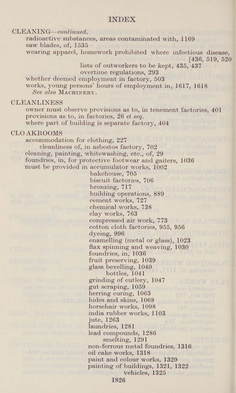 CLEANING—continued. radioactive substances, areas contaminated with, 1169 saw blades, of, 1535 wearing apparel, homework prohibited where infectious disease, [436, 519, 520 lists of outworkers to be kept, 435, 437 overtime regulations, 293 whether deemed employment in factory, 503 works, young persons’ hours of employment in, 1617, 1618 See also MACHINERY. CLEANLINESS owner must observe provisions as to, in tenement factories, 401 provisions as to, in factories, 26 et seq. where part of building is separate factory, 404 CLO AKROOMS accommodation for clothing, 227 cleanliness of, in asbestos factory, 702 cleaning, painting, whitewashing, etc., of, 29 foundries, in, for protective footwear and gaiters, 1036 must be provided in accumulator works, 1002 bakehouse, 705 biscuit factories, 706 bronzing, 717 building operations, 889 cement works, 727 chemical works, 738 clay works, 763 compressed air work, 773 cotton cloth factories, 955, 956 dyeing, 996 enamelling (metal or glass), 1023 flax spinning and weaving, 1030 foundries, in, 1036 fruit preserving, 1039 glass bevelling, 1040 bottles, 1041 grinding of cutlery, 1047 gut scraping, 1059 herring curing, 1063 hides and skins, 1068 horsehair works, 1098 india rubber works, 1103 jute, 1263 laundries, 1281 lead compounds, 1286 smelting, 1291 non-ferrous metal foundries, 1316 oil eake works, 1318 paint and colour works, 1329 painting of buildings, 1321, 1322 vehicles, 1325