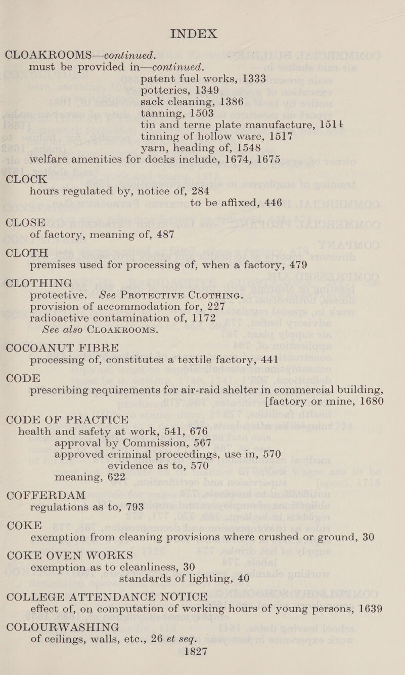 CLOAKROOMS—continued. must be provided in—continued. patent fuel works, 1333 potteries, 13849 sack cleaning, 1386 tanning, 1503 tin and terne plate manufacture, 1514 tinning of hollow ware, 1517 yarn, heading of, 1548 welfare amenities for docks include, 1674, 1675 CLOCK hours regulated by, notice of, 284 to be affixed, 446 CLOSE of factory, meaning of, 487 CLOTH premises used for processing of, when a factory, 479 CLOTHING protective. See PROTECTIVE CLOTHING. provision of accommodation for, 227 radioactive contamination of, 1172 See also CLOAKROOMS. COCOANUT FIBRE processing of, constitutes a textile factory, 441 CODE prescribing requirements for air-raid shelter in commercial building, [factory or mine, 1680 CODE OF PRACTICE health and safety at work, 541, 676 approval by Commission, 567 approved criminal proceedings, use in, 570 evidence as to, 570 meaning, 622 COFFERDAM regulations as to, 793 COKE exemption from cleaning provisions where crushed or ground, 30 COKE OVEN WORKS exemption as to cleanliness, 30 standards of lighting, 40 COLLEGE ATTENDANCE NOTICE effect of, on computation of working hours of young persons, 1639 COLOURWASHING of ceilings, walls, etc., 26 et seq.