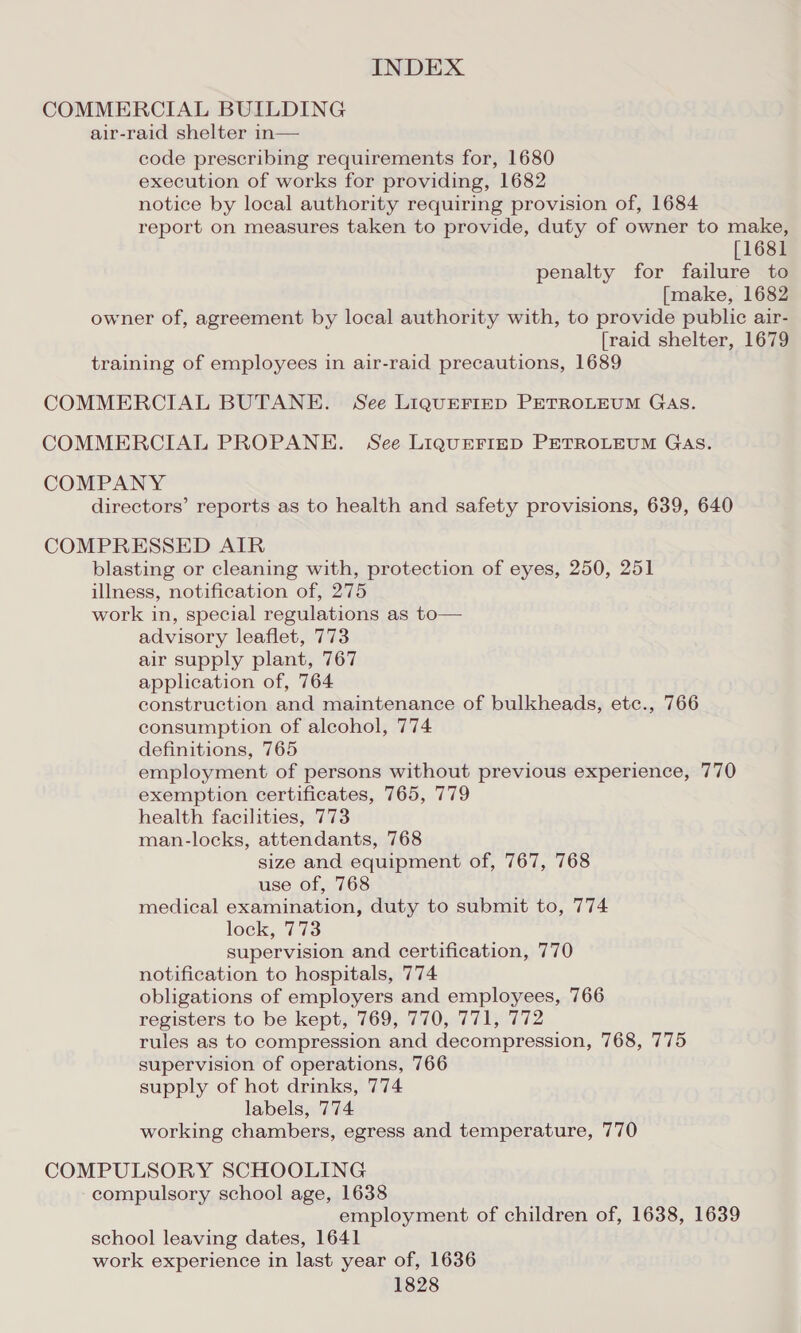 COMMERCIAL BUILDING air-raid shelter in— code prescribing requirements for, 1680 execution of works for providing, 1682 notice by local authority requiring provision of, 1684 report on measures taken to provide, duty of owner to make, [1681 penalty for failure to [make, 1682 owner of, agreement by local authority with, to provide public air- [raid shelter, 1679 training of employees in air-raid precautions, 1689 COMMERCIAL BUTANE. See LiguEFIED PETROLEUM GAS. COMMERCIAL PROPANE. See LIQUEFIED PETROLEUM GAS. COMPANY directors’ reports as to health and safety provisions, 639, 640 COMPRESSED AIR blasting or cleaning with, protection of eyes, 250, 251 illness, notification of, 275 work in, special regulations as to— advisory leaflet, 773 air supply plant, 767 application of, 764 construction and maintenance of bulkheads, etc., 766 consumption of alcohol, 774 definitions, 765 employment of persons without previous experience, 770 exemption certificates, 765, 779 health facilities, 773 man-locks, attendants, 768 size and equipment of, 767, 768 use of, 768 medical examination, duty to submit to, 774 lock, 773 supervision and certification, 770 notification to hospitals, 774 obligations of employers and employees, 766 registers to be kept, 769, 770, 771, 772 rules as to compression and decompression, 768, 775 supervision of operations, 766 supply of hot drinks, 774 labels, 774 working chambers, egress and temperature, 770 COMPULSORY SCHOOLING compulsory school age, 1638 employment of children of, 1638, 1639 school leaving dates, 1641 work experience in last year of, 1636