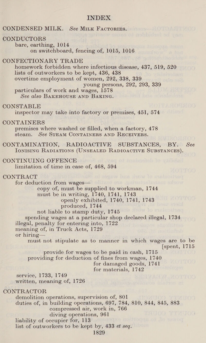 CONDENSED MILK. See Mitx Facroriss. CONDUCTORS bare, earthing, 1014 on switchboard, fencing of, 1015, 1016 CONFECTIONARY TRADE homework forbidden where infectious disease, 437, 519, 520 lists of outworkers to be kept, 436, 438 overtime employment of women, 292, 338, 339 young persons, 292, 293, 339 particulars of work and wages, 1578 See also BAKEHOUSE AND BAKING. CONSTABLE inspector may take into factory or premises, 451, 574 CONTAINERS premises where washed or filled, when a factory, 478 steam. See STEAM CONTAINERS AND RECEIVERS. CONTAMINATION, RADIOACTIVE SUBSTANCES, BY. See IonisInc RADIATIONS (UNSEALED RADIOACTIVE SUBSTANCES). CONTINUING OFFENCE limitation of time in case of, 468, 594 CONTRACT for deduction from wages— copy of, must be supplied to workman, 1744 must be in writing, 1740, 1741, 1743 openly exhibited, 1740, 1741, 1743 produced, 1744 not liable to stamp duty, 1745 spending wages at a particular shop declared illegal, 1734 illegal, penalty for entering into, 1722 meaning of, in Truck Acts, 1729 or hiring— must not stipulate as to manner in which wages are to be [spent, 1715 provide for wages to be paid in cash, 1715 providing for deduction of fines from wages, 1740 for damaged goods, 1741 for materials, 1742 service, 1733, 1749 written, meaning of, 1726 CONTRACTOR demolition operations, supervision of, 801 duties of, in building operations, 697, 784, 810, 844, 845, 883 compressed air, work in, 766 diving operations, 961 hability of occupier for, 113 list of outworkers to be kept by, 433 et seq.
