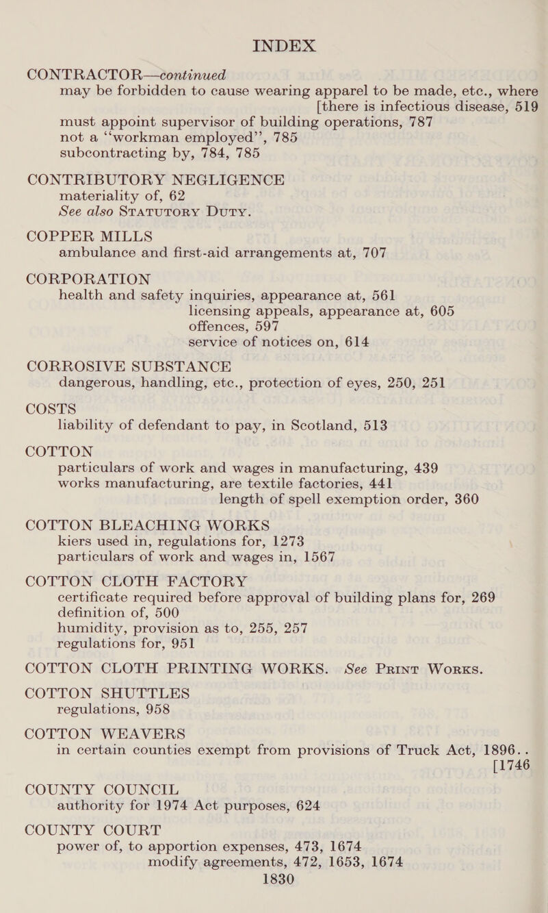 CONTRACTOR—continued may be forbidden to cause wearing apparel to be made, etc., where [there is infectious disease, 519 must appoint supervisor of building operations, 787 not a ‘““workman employed’’, 785 subcontracting by, 784, 785 CONTRIBUTORY NEGLIGENCE materiality of, 62 See also StatTuTORY Duty. COPPER MILLS ambulance and first-aid arrangements at, 707 CORPORATION health and safety inquiries, appearance at, 561 licensing appeals, appearance at, 605 offences, 597 service of notices on, 614 CORROSIVE SUBSTANCE dangerous, handling, etc., protection of eyes, 250, 251 COSTS habilty of defendant to pay, in Scotland, 513 COTTON particulars of work and wages in manufacturing, 439 works manufacturing, are textile factories, 441 length of spell exemption order, 360 COTTON BLEACHING WORKS kiers used in, regulations for, 1273 particulars of work and wages in, 1567 COTTON CLOTH FACTORY certificate required before approval of building plans for, 269 definition of, 500 humidity, provision as to, 255, 257 regulations for, 951 COTTON CLOTH PRINTING WORKS. See Print Works. COTTON SHUTTLES regulations, 958 COTTON WEAVERS in certain counties exempt from provisions of Truck Act, 1896. . [1746 COUNTY COUNCIL authority for 1974 Act purposes, 624 COUNTY COURT power of, to apportion expenses, 473, 1674 modify agreements, 472, 1653, 1674