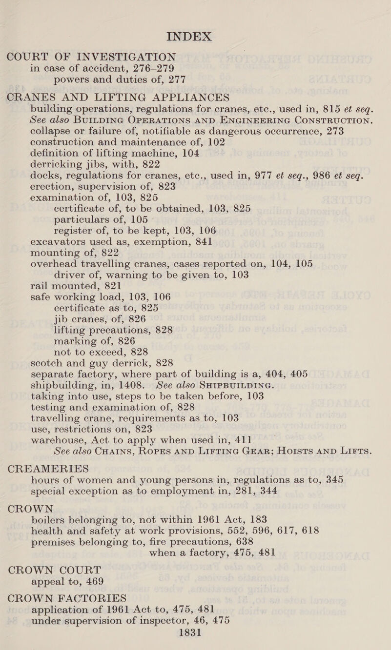 COURT OF INVESTIGATION in case of accident, 276-279 powers and duties of, 277 CRANES AND LIFTING APPLIANCES building operations, regulations for cranes, etc., used in, 815 et seq. See also BUILDING OPERATIONS AND ENGINEERING CONSTRUCTION. collapse or failure of, notifiable as dangerous occurrence, 273 construction and maintenance of, 102 definition of lifting machine, 104 derricking jibs, with, 822 docks, regulations for cranes, etc., used in, 977 et seqg., 986 et seq. erection, supervision of, 823 examination of, 103, 825 certificate of, to be obtained, 103, 825 particulars of, 105 register of, to be kept, 103, 106 excavators used as, exemption, 841 mounting of, 822 overhead travelling cranes, cases reported on, 104, 105 driver of, warning to be given to, 103 rail mounted, 821 safe working load, 103, 106 certificate as to, 825 jib cranes, of, 826 lifting precautions, 828 marking of, 826 not to exceed, 828 scotch and guy derrick, 828 separate factory, where part of building is a, 404, 405 shipbuilding, in, 1408. See also SHIPBUILDING. taking into use, steps to be taken before, 103 testing and examination of, 828 travelling crane, requirements as to, 103 use, restrictions on, 823 warehouse, Act to apply when used in, 411 See also CHAINS, ROPES AND LIFTING GEAR; Hoists AND LIFTs. CREAMERIES hours of women and young persons in, regulations as to, 345 special exception as to employment in, 281, 344 CROWN boilers belonging to, not within 1961 Act, 183 health and safety at work provisions, 552, 596, 617, 618 premises belonging to, fire precautions, 638 when a factory, 475, 481 CROWN COURT appeal to, 469 CROWN FACTORIES application of 1961 Act to, 475, 481 under supervision of inspector, 46, 475