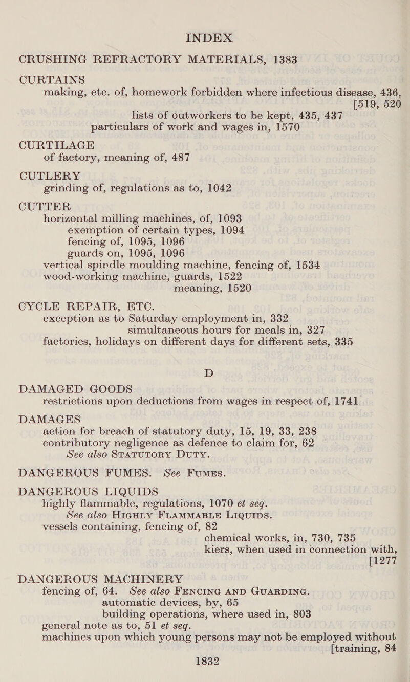 CRUSHING REFRACTORY MATERIALS, 1383 CURTAINS making, etc. of, homework forbidden where infectious disease, 436, [519, 520 lists of outworkers to be kept, 435, 437 particulars of work and wages in, 1570 CURTILAGE of factory, meaning of, 487 CUTLERY grinding of, regulations as to, 1042 CUTTER horizontal milling machines, of, 1093 exemption of certain types, 1094 fencing of, 1095, 1096 guards on, 1095, 1096 vertical spindle moulding machine, fencing of, 1534 wood-working machine, guards, 1522 meaning, 1520 CYCLE REPAIR, ETC. exception as to Saturday employment in, 332 simultaneous hours for meals in, 327 factories, holidays on different days for different sets, 335 D DAMAGED GOODS restrictions upon deductions from wages in respect of, 1741 DAMAGES action for breach of statutory duty, 15, 19, 33, 238 contributory negligence as defence to claim for, 62 See also StatutorRY Duty. DANGEROUS FUMES. See Fumgs. DANGEROUS LIQUIDS highly flammable, regulations, 1070 e¢ seq. See also Highty FLAMMABLE LIQUIDS. vessels containing, fencing of, 82 chemical works, in, 730, 735 kiers, when used in connection with, [1277 DANGEROUS MACHINERY fencing of, 64. See also FENCING AND GUARDING. automatic devices, by, 65 building operations, where used in, 803 general note as to, 51 et seq. machines upon which young persons may not be employed without [training, 84