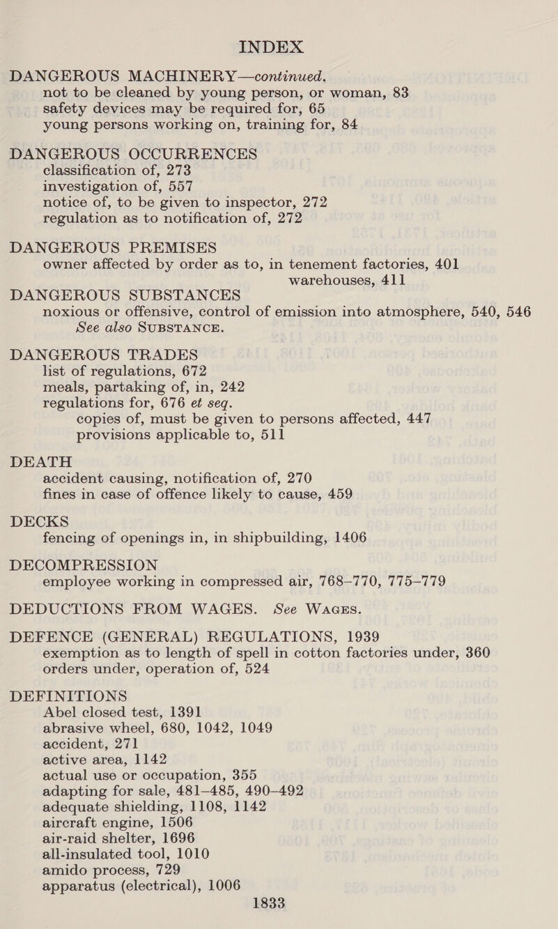 DANGEROUS MACHINERY—continued. not to be cleaned by young person, or woman, 83 safety devices may be required for, 65 young persons working on, training for, 84 DANGEROUS OCCURRENCES classification of, 273 investigation of, 557 notice of, to be given to inspector, 272 regulation as to notification of, 272 DANGEROUS PREMISES owner affected by order as to, in tenement factories, 401 warehouses, 411 DANGEROUS SUBSTANCES noxious or offensive, control of emission into atmosphere, 540, 546 See also SUBSTANCE. DANGEROUS TRADES list of regulations, 672 meals, partaking of, in, 242 regulations for, 676 et seq. copies of, must be given to persons affected, 447 provisions applicable to, 511 DEATH accident causing, notification of, 270 fines in case of offence likely to cause, 459 DECKS fencing of openings in, in shipbuilding, 1406 DECOMPRESSION employee working in compressed air, 768-770, 775-779 DEDUCTIONS FROM WAGES. See WacgEs. DEFENCE (GENERAL) REGULATIONS, 1939 exemption as to length of spell in cotton factories under, 360 orders under, operation of, 524 DEFINITIONS Abel closed test, 1391 abrasive wheel, 680, 1042, 1049 accident, 271 active area, 1142 actual use or occupation, 355 adapting for sale, 481-485, 490-492 adequate shielding, 1108, 1142 aircraft engine, 1506 air-raid shelter, 1696 all-insulated tool, 1010 amido process, 729 apparatus (electrical), 1006