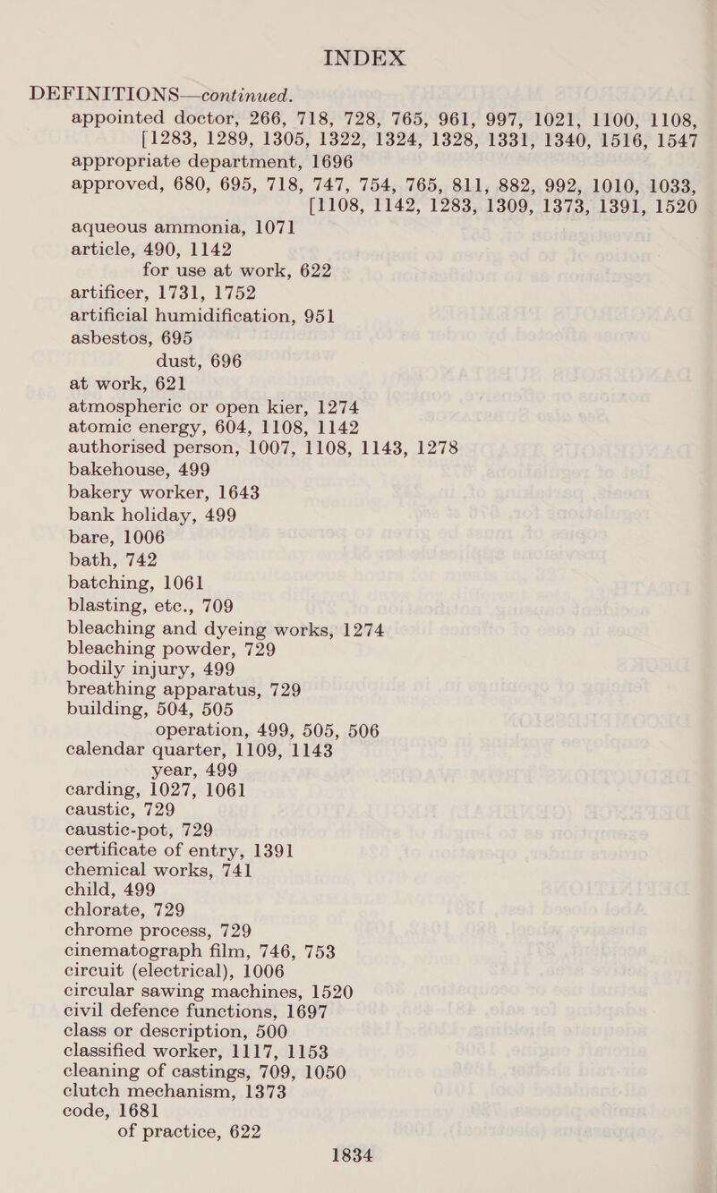 DEFINITIONS—continued. appointed doctor, 266, 718, 728, 765, 961, 997, 1021, 1100, 1108, [1283, 1289, 1305, 1822, 1324, 1328, 1331, 1340, 1516, 1547 appropriate department, 1696 approved, 680, 695, 718, 747, 754, 765, 811, 882, 992, 1010, 1033, [1108, 1142, 1283, 1309, 1373, 1391, 1520 aqueous ammonia, 1071 article, 490, 1142 for use at work, 622 artificer, 1731, 1752 artificial humidification, 951 asbestos, 695 dust, 696 at work, 621 atmospheric or open kier, 1274 atomic energy, 604, 1108, 1142 authorised person, 1007, 1108, 1143, 1278 bakehouse, 499 bakery worker, 1643 bank holiday, 499 bare, 1006 bath, 742 batching, 1061 blasting, etc., 709 bleaching and dyeing works, 1274 bleaching powder, 729 bodily injury, 499 breathing apparatus, 729 building, 504, 505 operation, 499, 505, 506 calendar quarter, 1109, 1143 year, 499 carding, 1027, 1061 caustic, 729 caustic-pot, 729 certificate of entry, 1391 chemical works, 741 child, 499 chlorate, 729 chrome process, 729 cinematograph film, 746, 753 circuit (electrical), 1006 circular sawing machines, 1520 civil defence functions, 1697 class or description, 500 classified worker, 1117, 1153 cleaning of castings, 709, 1050 clutch mechanism, 1373 code, 1681 of practice, 622