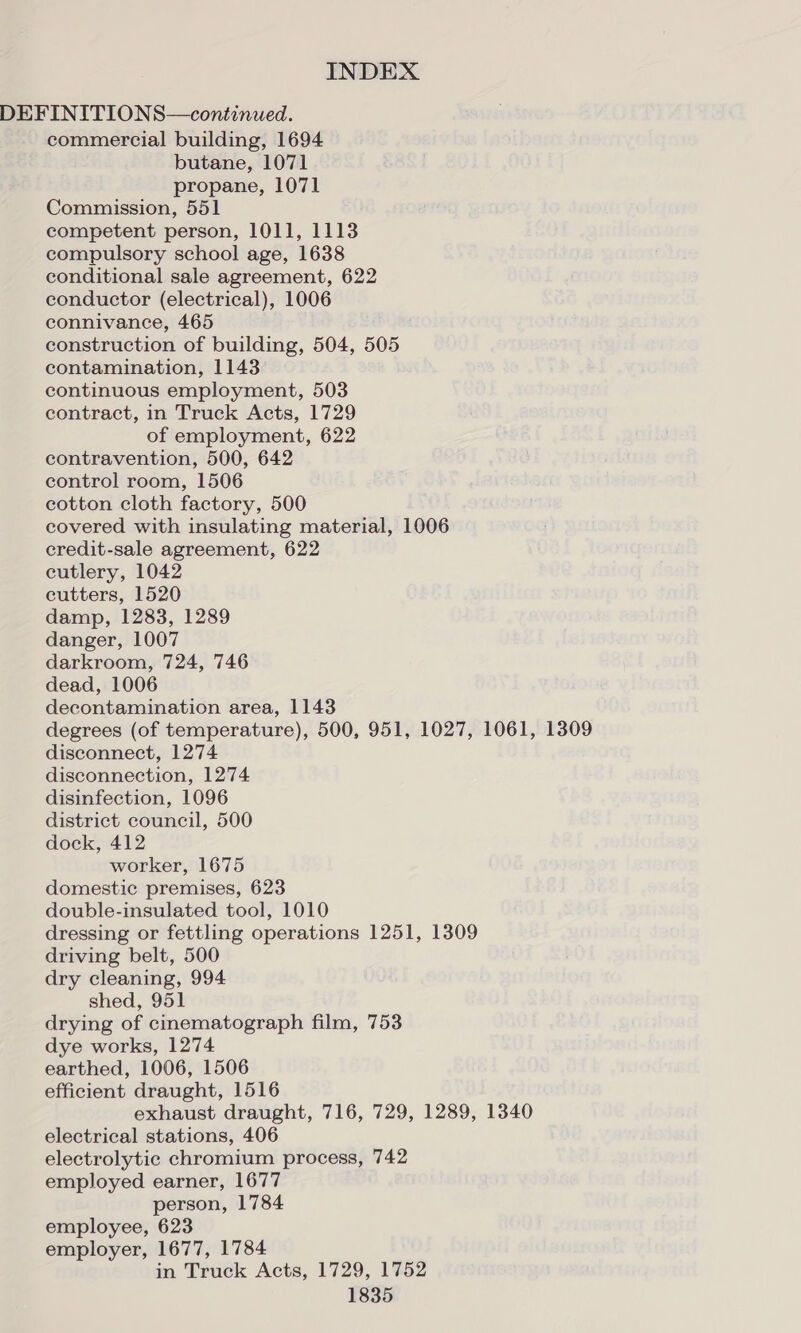DEFINITIONS—continued. commercial building, 1694 butane, 1071 propane, 1071 Commission, 551 competent person, 1011, 1113 compulsory school age, 1638 conditional sale agreement, 622 conductor (electrical), 1006 connivance, 465 construction of building, 504, 505 contamination, 1143 continuous employment, 503 contract, in Truck Acts, 1729 of employment, 622 contravention, 500, 642 control room, 1506 cotton cloth factory, 500 covered with insulating material, 1006 credit-sale agreement, 622 cutlery, 1042 cutters, 1520 damp, 1283, 1289 danger, 1007 darkroom, 724, 746 dead, 1006 decontamination area, 1143 degrees (of temperature), 500, 951, 1027, 1061, 1309 disconnect, 1274 disconnection, 1274 disinfection, 1096 district council, 500 dock, 412 worker, 1675 domestic premises, 623 double-insulated tool, 1010 dressing or fettling operations 1251, 1309 driving belt, 500 dry cleaning, 994 shed, 951 drying of cinematograph film, 753 dye works, 1274 earthed, 1006, 1506 efficient draught, 1516 exhaust draught, 716, 729, 1289, 1340 electrical stations, 406 electrolytic chromium process, 742 employed earner, 1677 person, 1784 employee, 623 employer, 1677, 1784 in Truck Acts, 1729, 1752