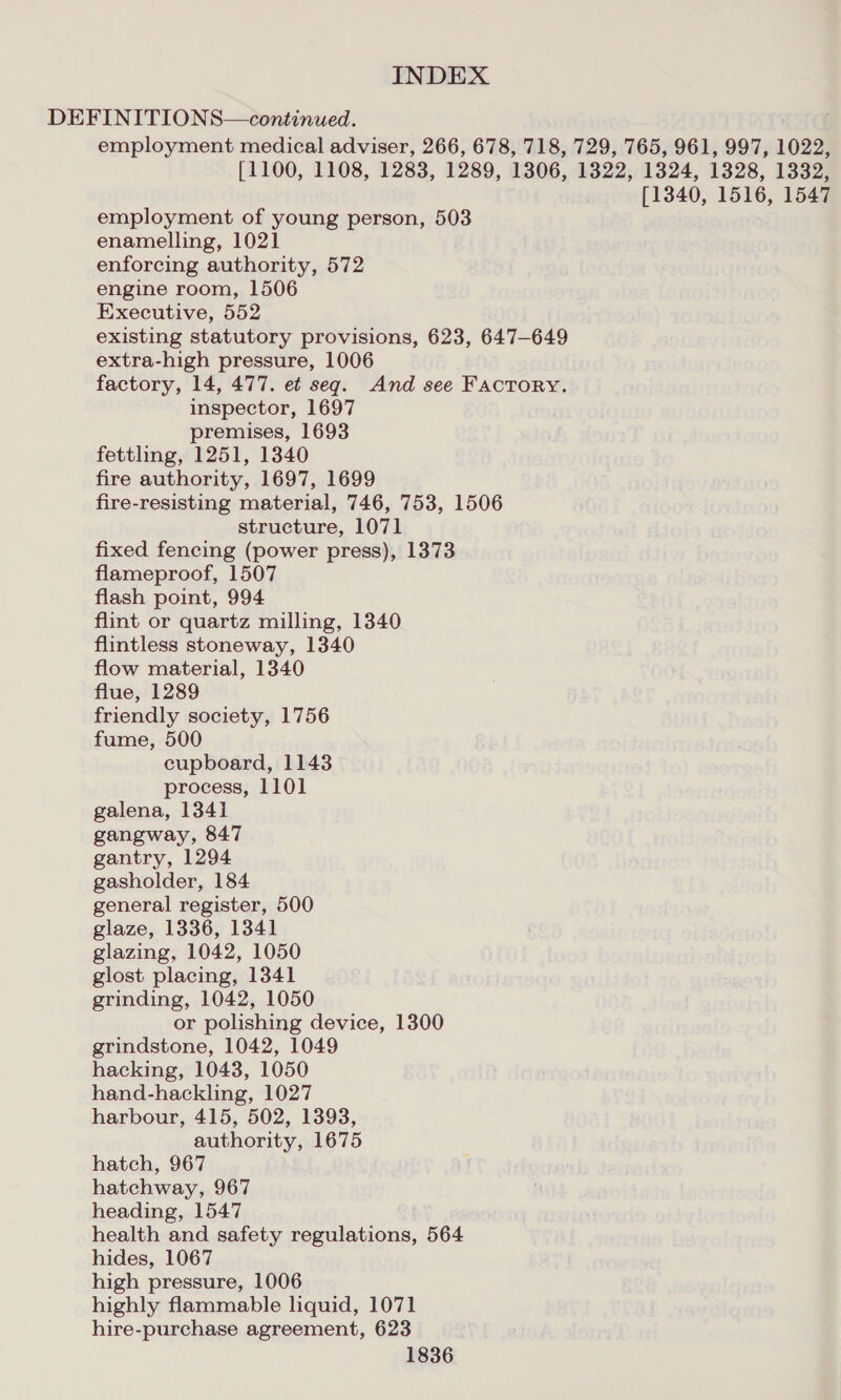 DEFINITIONS—continued. employment medical adviser, 266, 678, 718, 729, 765, 961, 997, 1022, [1100, 1108, 1283, 1289, 1306, 1322, 1324, 1328, 1332, [1340, 1516, 1547 employment of young person, 503 enamelling, 1021 enforcing authority, 572 engine room, 1506 Executive, 552 existing statutory provisions, 623, 647-649 extra-high pressure, 1006 factory, 14, 477. et seq. And see Factory. inspector, 1697 premises, 1693 fettling, 1251, 1340 fire authority, 1697, 1699 fire-resisting material, 746, 753, 1506 structure, 1071 fixed fencing (power press), 1373 flameproof, 1507 flash point, 994 flint or quartz milling, 1340 flintless stoneway, 1340 flow material, 1340 flue, 1289 friendly society, 1756 fume, 500 cupboard, 1143 process, 1101 galena, 1341 gangway, 847 gantry, 1294 gasholder, 184 general register, 500 glaze, 1336, 1341 glazing, 1042, 1050 glost placing, 1341 grinding, 1042, 1050 or polishing device, 1300 grindstone, 1042, 1049 hacking, 1043, 1050 hand-hackling, 1027 harbour, 415, 502, 1393, authority, 1675 hatch, 967 hatchway, 967 heading, 1547 health and safety regulations, 564 hides, 1067 high pressure, 1006 highly flammable liquid, 1071 hire-purchase agreement, 623