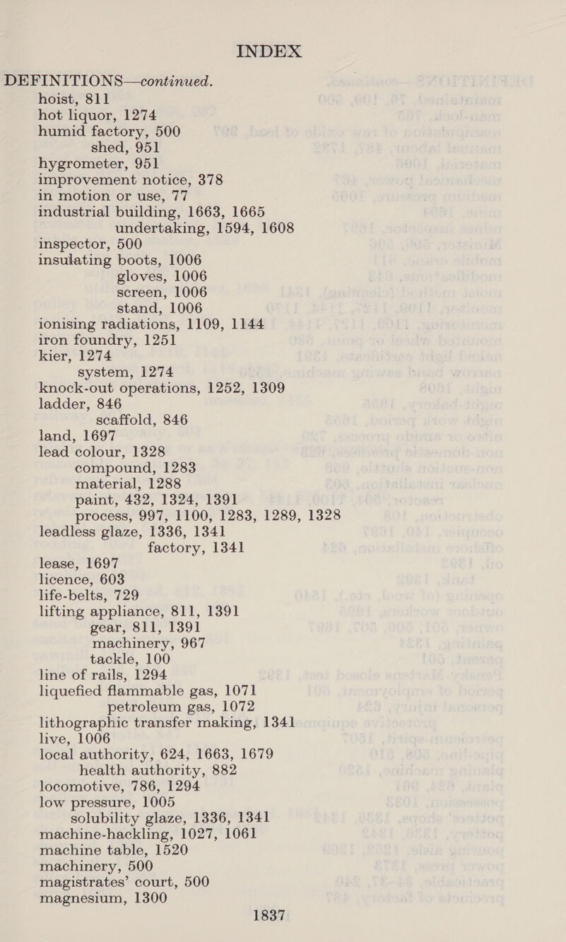 DEFINITIONS—continued. hoist, 811 hot liquor, 1274 humid factory, 500 shed, 951 hygrometer, 951 improvement notice, 378 in motion or use, 77 industrial building, 1663, 1665 undertaking, 1594, 1608 inspector, 500 insulating boots, 1006 gloves, 1006 screen, 1006 stand, 1006 ionising radiations, 1109, 1144 iron foundry, 1251 kier, 1274 system, 1274 knock-out operations, 1252, 1309 ladder, 846 scaffold, 846 land, 1697 lead colour, 1328 compound, 1283 material, 1288 paint, 432, 1324, 1391 process, 997, 1100, 1283, 1289, 1328 leadless glaze, 1336, 1341 factory, 1341 lease, 1697 licence, 603 life-belts, 729 lifting appliance, 811, 1391 gear, 811, 1391 machinery, 967 tackle, 100 line of rails, 1294 liquefied flammable gas, 1071 petroleum gas, 1072 lithographic transfer making, 1341 live, 1006 local authority, 624, 1663, 1679 health authority, 882 locomotive, 786, 1294 low pressure, 1005 solubility glaze, 1336, 1341 machine-hackling, 1027, 1061 machine table, 1520 machinery, 500 magistrates’ court, 500 magnesium, 1300