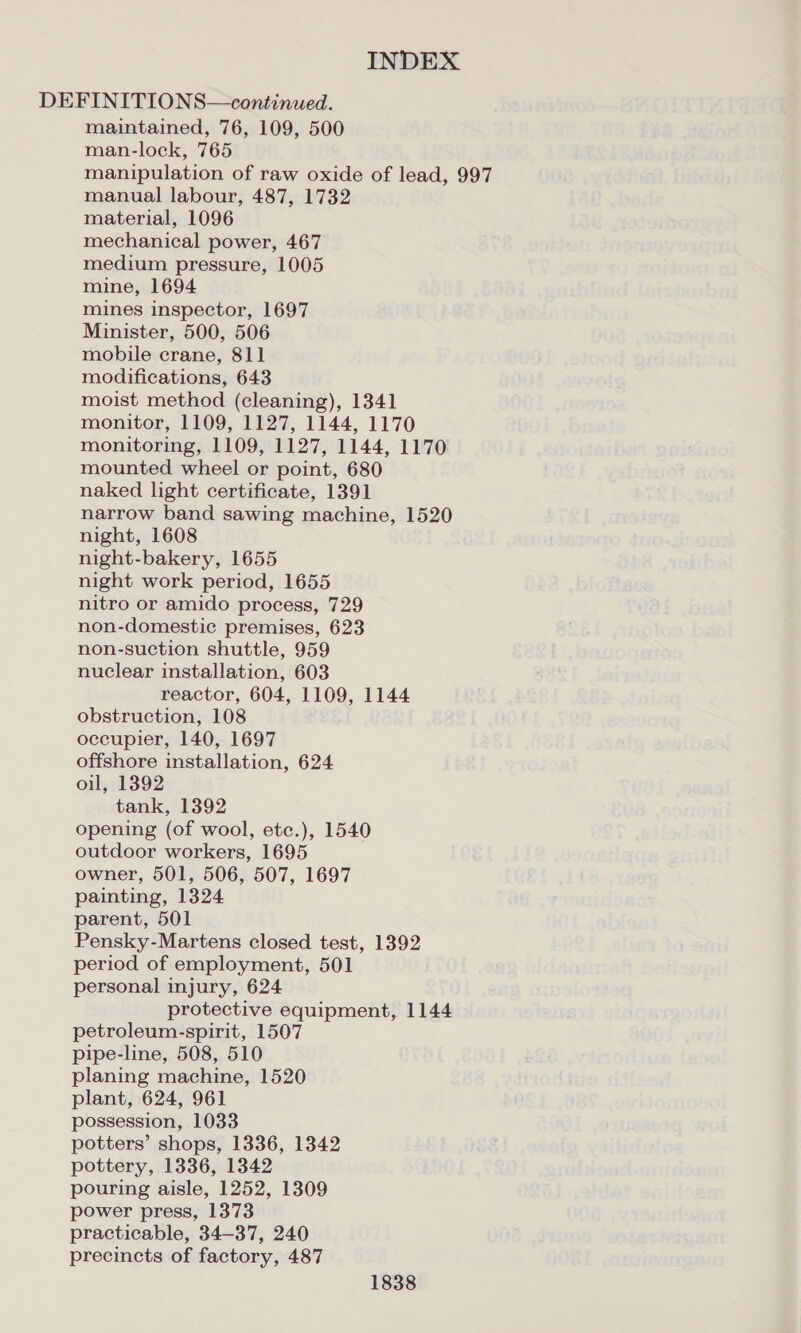 DEFINITIONS—continued. maintained, 76, 109, 500 man-lock, 765 manipulation of raw oxide of lead, 997 manual labour, 487, 1732 material, 1096 mechanical power, 467 medium pressure, 1005 mine, 1694 mines inspector, 1697 Minister, 500, 506 mobile crane, 811 modifications, 643 moist method (cleaning), 1341 monitor, 1109, 1127, 1144, 1170 monitoring, 1109, 1127, 1144, 1170 mounted wheel or point, 680 naked light certificate, 1391 narrow band sawing machine, 1520 night, 1608 night-bakery, 1655 night work period, 1655 nitro or amido process, 729 non-domestic premises, 623 non-suction shuttle, 959 nuclear installation, 603 reactor, 604, 1109, 1144 obstruction, 108 occupier, 140, 1697 offshore installation, 624 oil, 1392 tank, 1392 opening (of wool, etc.), 1540 outdoor workers, 1695 owner, 501, 506, 507, 1697 painting, 1324 parent, 501 Pensky-Martens closed test, 1392 period of employment, 501 personal injury, 624 protective equipment, 1144 petroleum-spirit, 1507 pipe-line, 508, 510 planing machine, 1520 plant, 624, 961 possession, 1033 potters’ shops, 1336, 1342 pottery, 1336, 1342 pouring aisle, 1252, 1309 power press, 1373 practicable, 34-37, 240 precincts of factory, 487