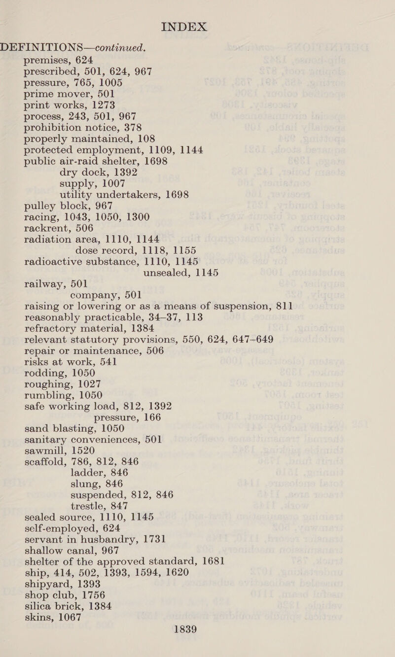 DEFINITIONS—continued. premises, 624 prescribed, 501, 624, 967 pressure, 765, 1005 prime mover, 501 print works, 1273 process, 243, 501, 967 prohibition notice, 378 properly maintained, 108 protected employment, 1109, 1144 public air-raid shelter, 1698 dry dock, 1392 supply, 1007 utility undertakers, 1698 pulley block, 967 racing, 1043, 1050, 1300 rackrent, 506 radiation area, 1110, 1144 dose record, 1118, 1155 radioactive substance, 1110, 1145 unsealed, 1145 railway, 501 company, 501 raising or lowering or as a means of suspension, 811 reasonably practicable, 34-37, 113 refractory material, 1384 relevant statutory provisions, 550, 624, 647-649 repair or maintenance, 506 risks at work, 541 rodding, 1050 roughing, 1027 rumbling, 1050 safe working load, 812, 1392 pressure, 166 sand blasting, 1050 sanitary conveniences, 501 sawmill, 1520 scaffold, 786, 812, 846 ladder, 846 slung, 846 suspended, 812, 846 trestle, 847 sealed source, 1110, 1145 self-employed, 624 servant in husbandry, 1731 shallow canal, 967 shelter of the approved standard, 1681 ship, 414, 502, 1393, 1594, 1620 shipyard, 1393 shop club, 1756 silica brick, 1384 skins, 1067