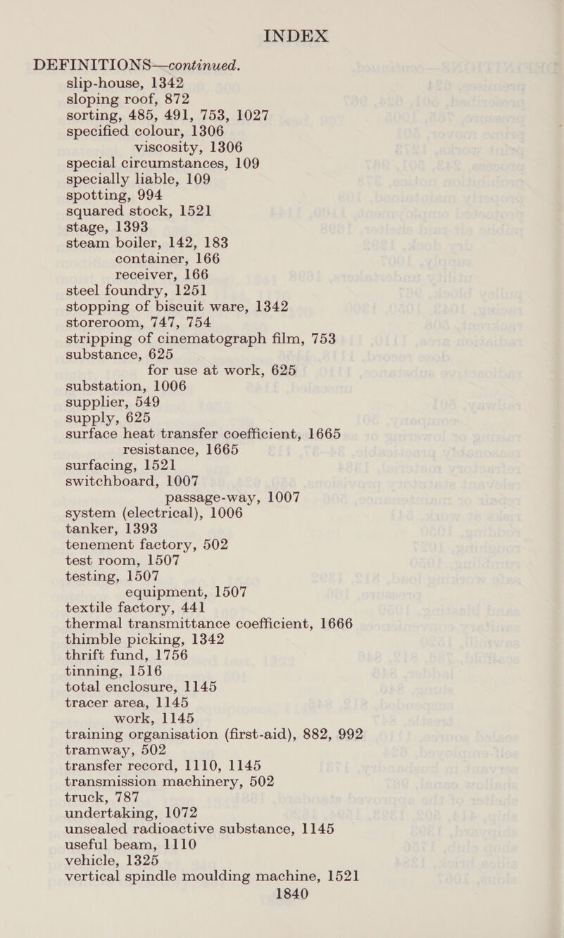 DEFINITIONS—continued. slip-house, 1342 sloping roof, 872 sorting, 485, 491, 753, 1027 specified colour, 1306 viscosity, 1306 special circumstances, 109 specially liable, 109 spotting, 994 squared stock, 1521 stage, 1393 steam boiler, 142, 183 container, 166 receiver, 166 steel foundry, 1251 stopping of biscuit ware, 1342 storeroom, 747, 754 stripping of cinematograph film, 753 substance, 625 for use at work, 625 substation, 1006 suppher, 549 supply, 625 surface heat transfer coefficient, 1665 resistance, 1665 surfacing, 1521 switchboard, 1007 passage-way, 1007 system (electrical), 1006 tanker, 1393 tenement factory, 502 test room, 1507 testing, 1507 equipment, 1507 textile factory, 441 thermal transmittance coefficient, 1666 thimble picking, 1342 thrift fund, 1756 tinning, 1516 total enclosure, 1145 tracer area, 1145 work, 1145 training organisation (first-aid), 882, 992 tramway, 502 transfer record, 1110, 1145 transmission machinery, 502 truck, 787 undertaking, 1072 unsealed radioactive substance, 1145 useful beam, 1110 vehicle, 1325 vertical spindle moulding machine, 1521