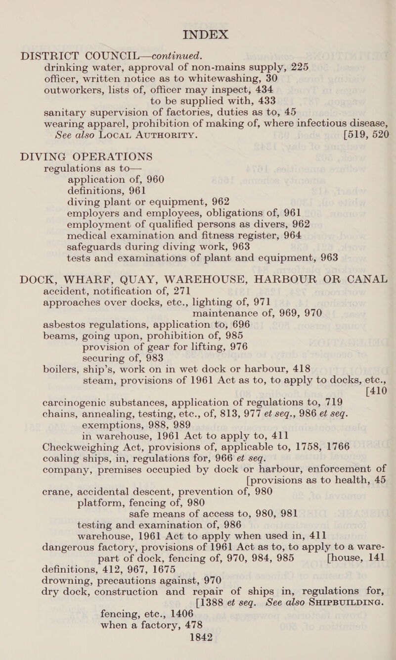 DISTRICT COUNCIL—continued. drinking water, approval of non-mains supply, 225 officer, written notice as to whitewashing, 30 outworkers, lists of, officer may inspect, 434 to be supplied with, 433 sanitary supervision of factories, duties as to, 45 wearing apparel, prohibition of making of, where infectious disease, See also LocAL AUTHORITY. [519, 520 DIVING OPERATIONS regulations as to— application of, 960 definitions, 961 diving plant or equipment, 962 employers and employees, obligations of, 961 employment of qualified persons as divers, 962 medical examination and fitness register, 964 safeguards during diving work, 963 tests and examinations of plant and equipment, 963 DOCK, WHARF, QUAY, WAREHOUSE, HARBOUR OR CANAL accident, notification of, 271 approaches over docks, etc., lighting of, 971 maintenance of, 969, 970 asbestos regulations, application to, 696 beams, going upon, prohibition of, 985 provision of gear for lifting, 976 securing of, 983 boilers, ship’s, work on in wet dock or harbour, 418 steam, provisions of 1961 Act as to, to apply to docks, etc., [410 carcinogenic substances, application of regulations to, 719 chains, annealing, testing, etc., of, 813, 977 et seq., 986 et seq. exemptions, 988, 989 in warehouse, 1961 Act to apply to, 411 Checkweighing Act, provisions of, applicable to, 1758, 1766 coaling ships, in, regulations for, 966 et seq. company, premises occupied by dock or harbour, enforcement of [provisions as to health, 45 crane, accidental descent, prevention of, 980 platform, fencing of, 980 safe means of access to, 980, 981 testing and examination of, 986 warehouse, 1961 Act to apply when used in, 411 dangerous factory, provisions of 1961 Act as to, to apply to a ware- part of dock, fencing of, 970, 984, 985 [house, 141 definitions, 412, 967, 1675 drowning, precautions against, 970 dry dock, construction and repair of ships in, regulations for, [1388 et seq. See also SHIPBUILDING. fencing, etc., 1406 when a factory, 478