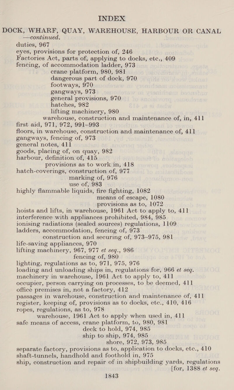 DOCK, WHARF, QUAY, WAREHOUSE, HARBOUR OR CANAL —continued. duties, 967 eyes, provisions for protection of, 246 Factories Act, parts of, applying to docks, etc., 409 fencing, of accommodation ladder, 973 crane platform, 980, 981 dangerous part of dock, 970 footways, 970 gangways, 973 general provisions, 970 hatches, 982 lifting machinery, 980 warehouse, construction and maintenance of, in, 411 first aid, 971, 972, 991-993 floors, in warehouse, construction and maintenance of, 411 gangways, fencing of, 973 general notes, 411 goods, placing of, on quay, 982 harbour, definition of, 415 provisions as to work in, 418 hatch-coverings, construction of, 977 marking of, 976 use of, 983 highly flammable liquids, fire fighting, 1082 means of escape, 1080 provisions as to, 1072 hoists and lifts, in warehouse, 1961 Act to apply to, 411 interference with appliances prohibited, 984, 985 ionising radiations (sealed sources) regulations, 1109 ladders, accommodation, fencing of, 973. construction and securing of, 973-975, 981 life-saving appliances, 970 lifting machinery, 967, 977 et seq., 986 fencing of, 980 lighting, regulations as to, 971, 975, 976 loading and unloading ships in, regulations for, 966 et seq. machinery in warehouse, 1961 Act to apply to, 411 occupier, person carrying on processes, to be deemed, 411 office premises in, not a factory, 412 passages in warehouse, construction and maintenance of, 411 register, keeping of, provisions as to docks, etc., 410, 416 ropes, regulations, as to, 978 warehouse, 1961 Act to apply when used in, 411 safe means of access, crane platform, to, 980, 981 deck to hold, 974, 985 ship to ship, 974, 985 shore, 972, 973, 985 separate factory, provisions as to, application to docks, etc., 410 shaft-tunnels, handhold and foothold in, 975 ship, construction and repair of in shipbuilding yards, regulations [for, 1388 et seq.