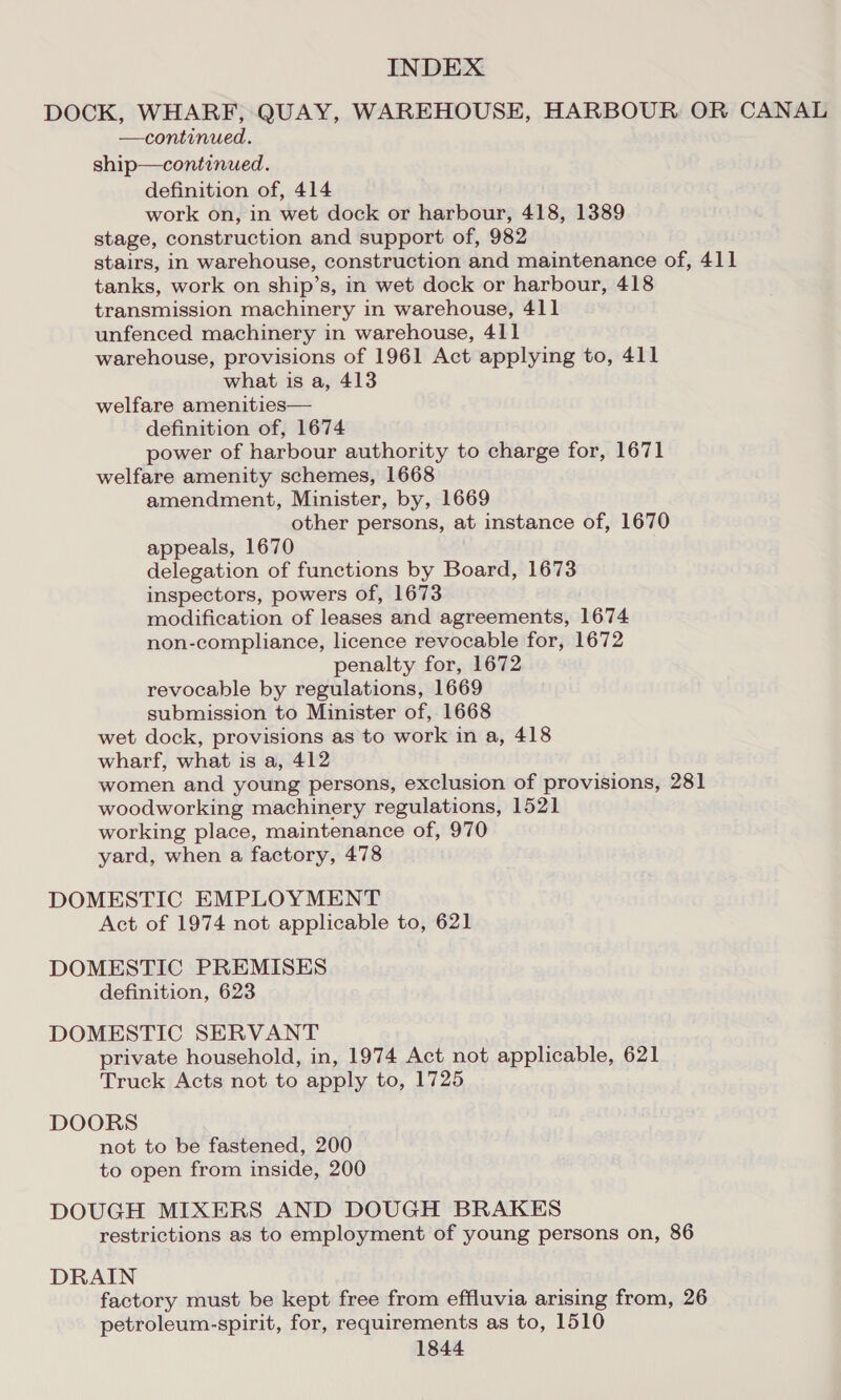 DOCK, WHARF, QUAY, WAREHOUSE, HARBOUR OR CANAL —continued. ship—continued. definition of, 414 work on, in wet dock or harbour, 418, 1389 stage, construction and support of, 982 stairs, in warehouse, construction and maintenance of, 411 tanks, work on ship’s, in wet dock or harbour, 418 transmission machinery in warehouse, 411 unfenced machinery in warehouse, 411 warehouse, provisions of 1961 Act applying to, 411 what is a, 413 welfare amenities— definition of, 1674 power of harbour authority to charge for, 1671 welfare amenity schemes, 1668 amendment, Minister, by, 1669 other persons, at instance of, 1670 appeals, 1670 delegation of functions by Board, 1673 inspectors, powers of, 1673 modification of leases and agreements, 1674 non-compliance, licence revocable for, 1672 penalty for, 1672 revocable by regulations, 1669 submission to Minister of, 1668 wet dock, provisions as to work in a, 418 wharf, what is a, 412 women and young persons, exclusion of provisions, 281 woodworking machinery regulations, 1521 working place, maintenance of, 970 yard, when a factory, 478 DOMESTIC EMPLOYMENT Act of 1974 not applicable to, 621 DOMESTIC PREMISES definition, 623 DOMESTIC SERVANT private household, in, 1974 Act not applicable, 621 Truck Acts not to apply to, 1725 DOORS not to be fastened, 200 to open from inside, 200 DOUGH MIXERS AND DOUGH BRAKES restrictions as to employment of young persons on, 86 DRAIN factory must be kept free from effluvia arising from, 26 petroleum-spirit, for, requirements as to, 1510