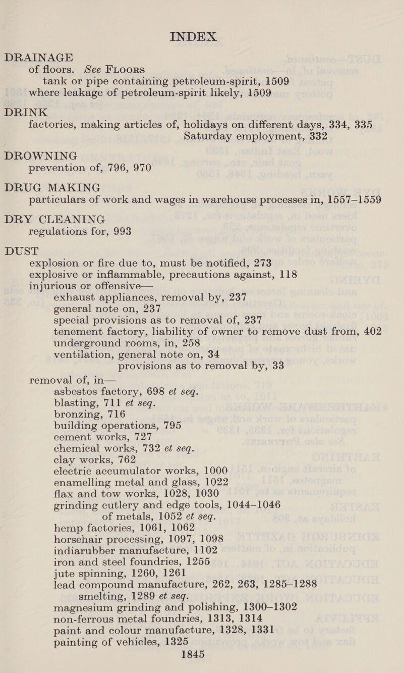 DRAINAGE of floors. See FLoors tank or pipe containing petroleum-spirit, 1509 where leakage of petroleum-spirit likely, 1509 DRINK factories, making articles of, holidays on different days, 334, 335 Saturday employment, 332 DROWNING prevention of, 796, 970 DRUG MAKING particulars of work and wages in warehouse processes in, 1557-1559 DRY CLEANING regulations for, 993 DUST explosion or fire due to, must be notified, 273 explosive or inflammable, precautions against, 118 injurious or offensive— exhaust appliances, removal by, 237 general note on, 237 special provisions as to removal of, 237 tenement factory, liability of owner to remove dust from, 402 underground rooms, in, 258 ventilation, general note on, 34 provisions as to removal by, 33 removal of, in— asbestos factory, 698 et seq. blasting, 711 et seq. bronzing, 716 building operations, 795 cement works, 727 chemical works, 732 et seq. clay works, 762 electric accumulator works, 1000 enamelling metal and glass, 1022 flax and tow works, 1028, 1030 grinding cutlery and edge tools, 1044-1046 of metals, 1052 et seq. hemp factories, 1061, 1062 horsehair processing, 1097, 1098 indiarubber manufacture, 1102 iron and steel foundries, 1255 jute spinning, 1260, 1261 lead compound manufacture, 262, 263, 1285-1288 smelting, 1289 e¢ seq. magnesium grinding and polishing, 1300-1302 non-ferrous metal foundries, 1313, 1314 paint and colour manufacture, 1328, 1331 painting of vehicles, 1325