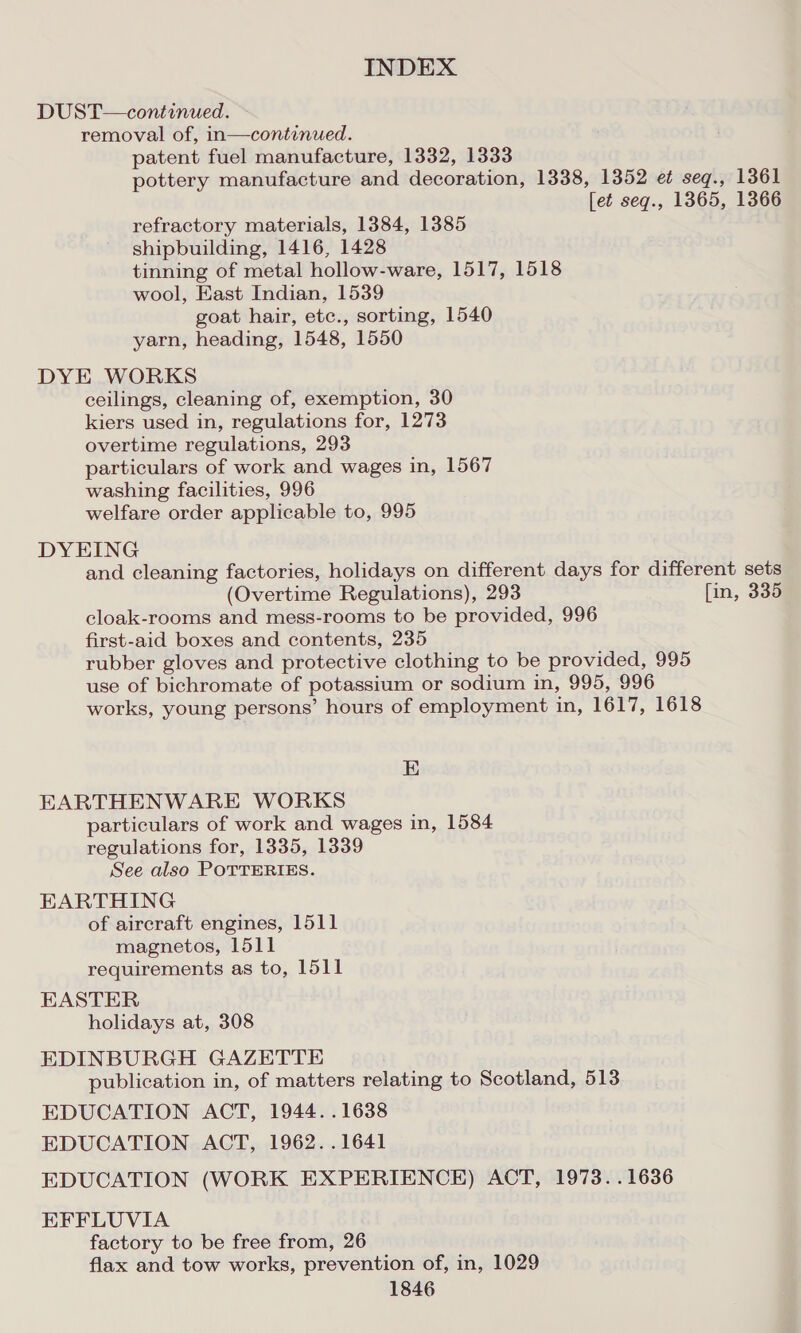 DUST—continued. removal of, in—continued. patent fuel manufacture, 1332, 1333 pottery manufacture and decoration, 1338, 1352 e¢ seq., 1361 [et seq., 1365, 1366 refractory materials, 1384, 1385 shipbuilding, 1416, 1428 tinning of metal hollow-ware, 1517, 1518 wool, East Indian, 1539 goat hair, etc., sorting, 1540 yarn, heading, 1548, 1550 DYE WORKS ceilings, cleaning of, exemption, 30 kiers used in, regulations for, 1273 overtime regulations, 293 particulars of work and wages in, 1567 washing facilities, 996 welfare order applicable to, 995 DYEING and cleaning factories, holidays on different days for different sets (Overtime Regulations), 293 [in, 335 cloak-rooms and mess-rooms to be provided, 996 first-aid boxes and contents, 235 rubber gloves and protective clothing to be provided, 995 use of bichromate of potassium or sodium in, 995, 996 works, young persons’ hours of employment in, 1617, 1618 E EARTHENWARE WORKS particulars of work and wages in, 1584 regulations for, 1335, 1339 See also POTTERIES. EARTHING of aircraft engines, 1511 magnetos, 1511 requirements as to, 1511 EASTER holidays at, 308 EDINBURGH GAZETTE publication in, of matters relating to Scotland, 513 EDUCATION ACT, 1944. .1638 EDUCATION ACT, 1962. .1641 EDUCATION (WORK EXPERIENCE) ACT, 1973. .1636 EFFLUVIA factory to be free from, 26 flax and tow works, prevention of, in, 1029
