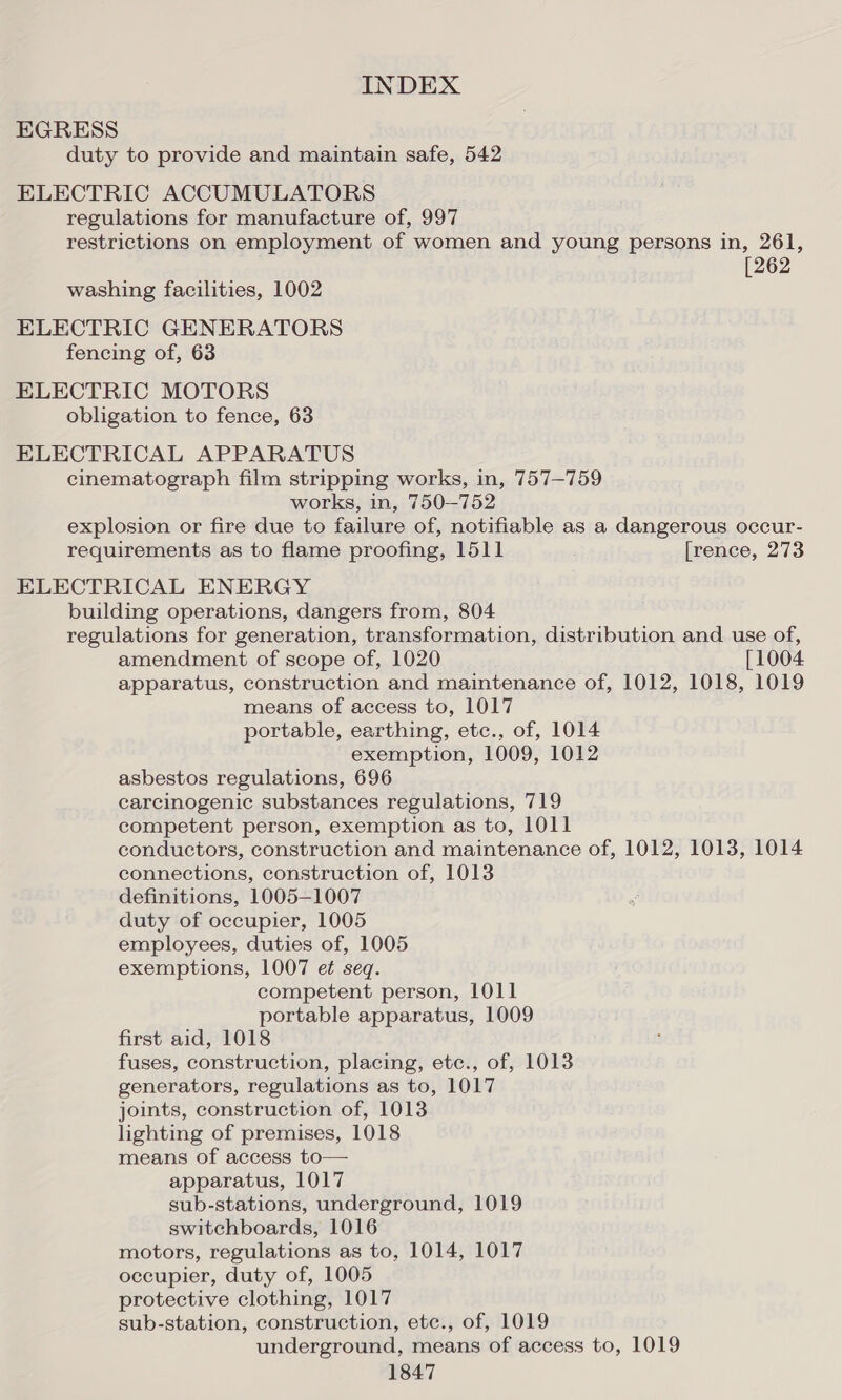 EGRESS duty to provide and maintain safe, 542 ELECTRIC ACCUMULATORS regulations for manufacture of, 997 restrictions on employment of women and young persons in, 261, [262 washing facilities, 1002 ELECTRIC GENERATORS fencing of, 63 ELECTRIC MOTORS obligation to fence, 63 ELECTRICAL APPARATUS cinematograph film stripping works, in, 757-759 works, in, 750-752 explosion or fire due to failure of, notifiable as a dangerous occur- requirements as to flame proofing, 1511 [rence, 273 ELECTRICAL ENERGY building operations, dangers from, 804 regulations for generation, transformation, distribution and use of, amendment of scope of, 1020 [1004 apparatus, construction and maintenance of, 1012, 1018, 1019 means of access to, 1017 portable, earthing, etc., of, 1014 exemption, 1009, 1012 asbestos regulations, 696 carcinogenic substances regulations, 719 competent person, exemption as to, 1011 conductors, construction and maintenance of, 1012, 1013, 1014 connections, construction of, 1013 definitions, 1005-1007 duty of occupier, 1005 employees, duties of, 1005 exemptions, 1007 et seq. competent person, 1011 portable apparatus, 1009 first aid, 1018 fuses, construction, placing, etc., of, 1013 generators, regulations as to, 1017 joints, construction of, 1013 lighting of premises, 1018 means of access to— apparatus, 1017 sub-stations, underground, 1019 switchboards, 1016 motors, regulations as to, 1014, 1017 occupier, duty of, 1005 protective clothing, 1017 sub-station, construction, etec., of, 1019 underground, means of access to, 1019