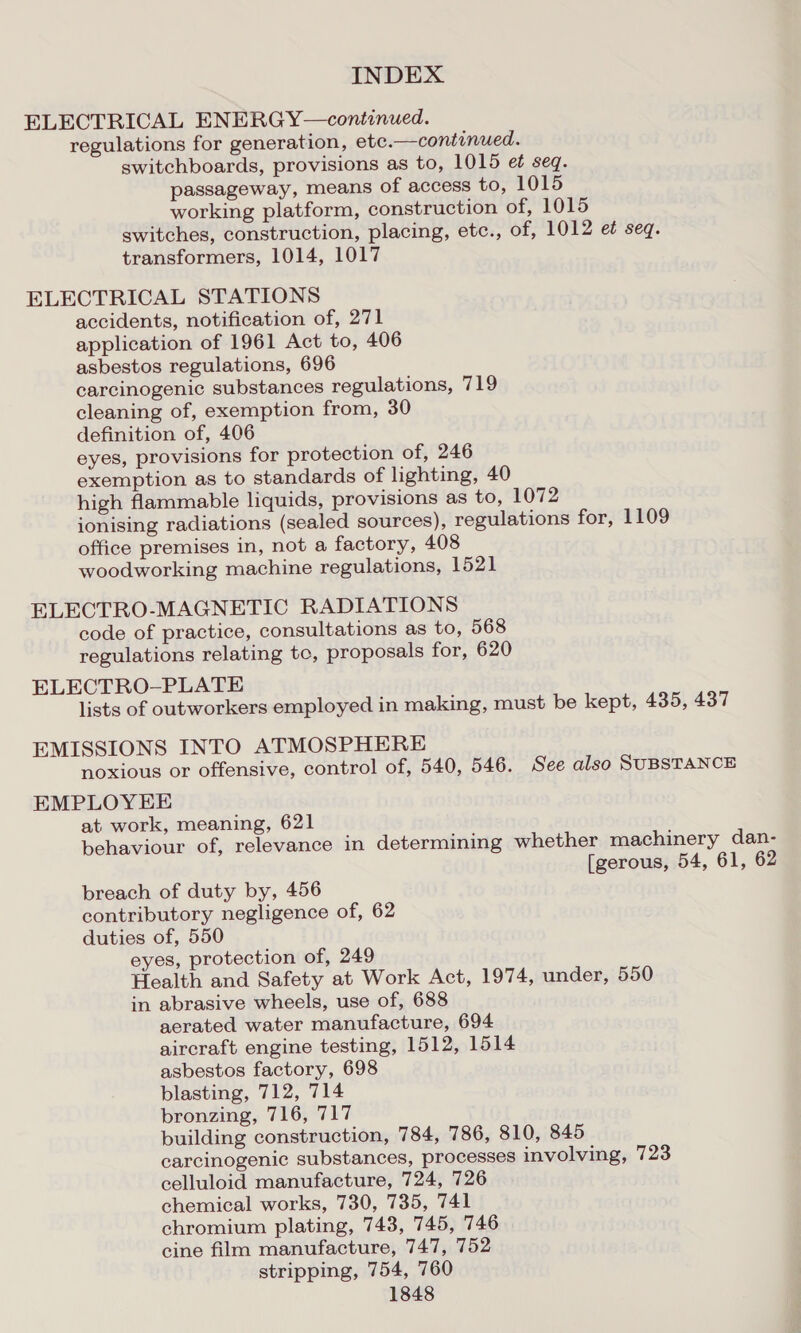 ELECTRICAL ENERGY—continued. regulations for generation, etc.—continued. switchboards, provisions as to, 1015 et seq. passageway, means of access to, 1015 working platform, construction of, 1015 switches, construction, placing, etc., of, 1012 et seq. transformers, 1014, 1017 ELECTRICAL STATIONS accidents, notification of, 271 application of 1961 Act to, 406 asbestos regulations, 696 carcinogenic substances regulations, 719 cleaning of, exemption from, 30 definition of, 406 eyes, provisions for protection of, 246 exemption as to standards of lighting, 40 high flammable liquids, provisions as to, 1072 ionising radiations (sealed sources), regulations for, 1109 office premises in, not a factory, 408 woodworking machine regulations, 1521 ELECTRO-MAGNETIC RADIATIONS code of practice, consultations as to, 568 regulations relating tc, proposals for, 620 ELECTRO-PLATE lists of outworkers employed in making, must be kept, 435, 437 EMISSIONS INTO ATMOSPHERE noxious or offensive, control of, 540, 546. See also SUBSTANCE EMPLOYEE at work, meaning, 621 behaviour of, relevance in determining whether machinery dan- [gerous, 54, 61, 62 breach of duty by, 456 contributory negligence of, 62 duties of, 550 eyes, protection of, 249 Health and Safety at Work Act, 1974, under, 550 in abrasive wheels, use of, 688 aerated water manufacture, 694 aircraft engine testing, 1512, 1514 asbestos factory, 698 blasting, 712, 714 bronzing, 716, 717 building construction, 784, 786, 810, 845 carcinogenic substances, processes involving, 723 celluloid manufacture, 724, 726 chemical works, 730, 735, 741 chromium plating, 743, 745, 746 cine film manufacture, 747, 752 stripping, 754, 760