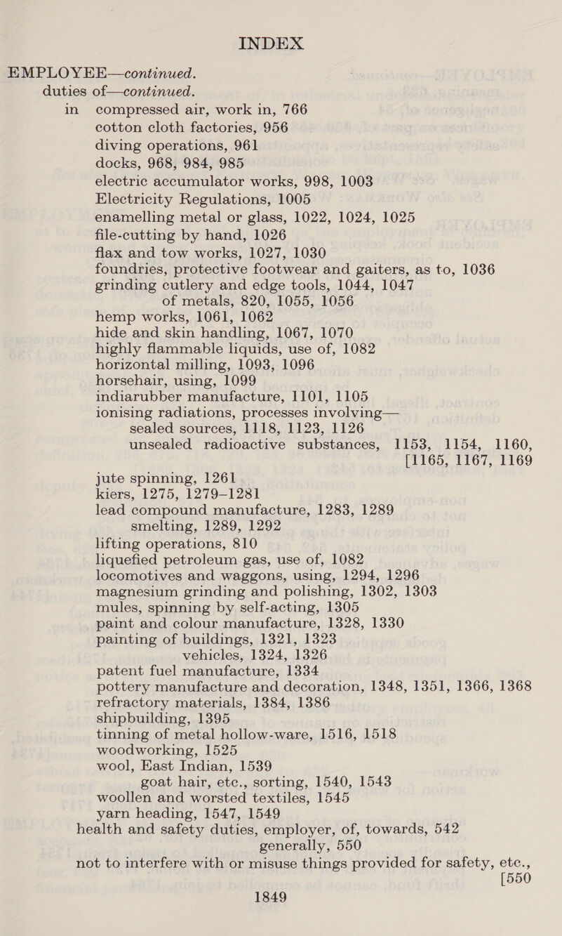 in compressed air, work in, 766 cotton cloth factories, 956 diving operations, 961 docks, 968, 984, 985 electric accumulator works, 998, 1003 Electricity Regulations, 1005 enamelling metal or glass, 1022, 1024, 1025 file-cutting by hand, 1026 flax and tow works, 1027, 1030 foundries, protective footwear and gaiters, as to, 1036 grinding cutlery and edge tools, 1044, 1047 of metals, 820, 1055, 1056 hemp works, 1061, 1062 hide and skin handling, 1067, 1070 highly flammable liquids, use of, 1082 horizontal milling, 1093, 1096 horsehair, using, 1099 indiarubber manufacture, 1101, 1105 ionising radiations, processes involving— sealed sources, 1118, 1123, 1126 unsealed radioactive substances, 1153, 1154, 1160, [1165, 1167, 1169 jute spinning, 1261 kiers, 1275, 1279-1281 lead compound manufacture, 1283, 1289 smelting, 1289, 1292 lifting operations, 810 liquefied petroleum gas, use of, 1082 locomotives and waggons, using, 1294, 1296 magnesium grinding and polishing, 1302, 1303 mules, spinning by self-acting, 1305 paint and colour manufacture, 1328, 1330 painting of buildings, 1321, 1323 vehicles, 1324, 1326 patent fuel manufacture, 1334 pottery manufacture and decoration, 1348, 1351, 1366, 1368 refractory materials, 1384, 1386 shipbuilding, 1395 tinning of metal hollow-ware, 1516, 1518 woodworking, 1525 wool, East Indian, 1539 goat hair, etc., sorting, 1540, 1543 woollen and worsted textiles, 1545 yarn heading, 1547, 1549 generally, 550 [550