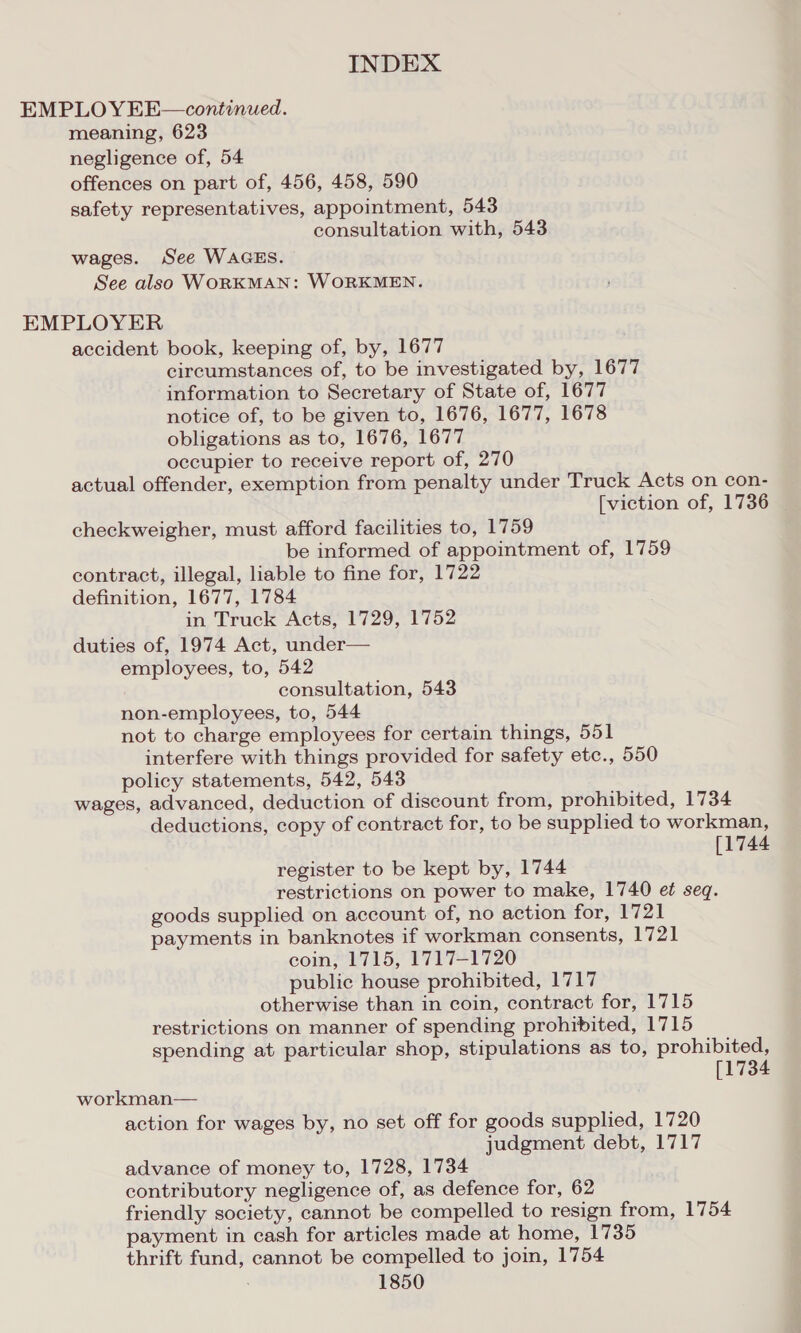 EMPLOY EE—continued. meaning, 623 negligence of, 54 offences on part of, 456, 458, 590 safety representatives, appointment, 543 consultation with, 543 wages. See WAGES. See also WORKMAN: WORKMEN. EMPLOYER accident book, keeping of, by, 1677 circumstances of, to be investigated by, 1677 information to Secretary of State of, 1677 notice of, to be given to, 1676, 1677, 1678 obligations as to, 1676, 1677 occupier to receive report of, 270 actual offender, exemption from penalty under Truck Acts on con- [viction of, 1736 checkweigher, must afford facilities to, 1759 be informed of appointment of, 1759 contract, illegal, liable to fine for, 1722 definition, 1677, 1784 in Truck Acts, 1729, 1752 duties of, 1974 Act, under— employees, to, 542 consultation, 543 non-employees, to, 544 not to charge employees for certain things, 551 interfere with things provided for safety etc., 550 policy statements, 542, 543 wages, advanced, deduction of discount from, prohibited, 1734 deductions, copy of contract for, to be supplied to workman, [1744 register to be kept by, 1744 restrictions on power to make, 1740 et seq. goods supplied on account of, no action for, 1721 payments in banknotes if workman consents, 1721 coin, 1715, 1717-1720 public house prohibited, 1717 otherwise than in coin, contract for, 1715 restrictions on manner of spending prohibited, 1715 spending at particular shop, stipulations as to, prohibited, [1734 workman— action for wages by, no set off for goods supplied, 1720 judgment debt, 1717 advance of money to, 1728, 1734 contributory negligence of, as defence for, 62 friendly society, cannot be compelled to resign from, 1754 payment in cash for articles made at home, 1735 thrift fund, cannot be compelled to join, 1754