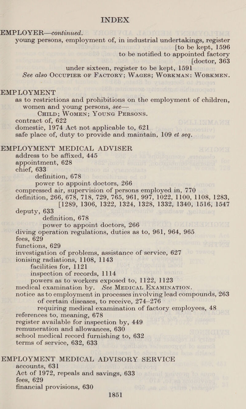 EMPLOY ER—continued. young persons, employment of, in industrial undertakings, register [to be kept, 1596 to be notified to appointed factory [doctor, 363 under sixteen, register to be kept, 1591 See also OCCUPIER OF Factory; WAGES; WORKMAN: WORKMEN. EMPLOYMENT as to restrictions and prohibitions on the employment of children, women and young persons, see— CHILD; WOMEN; YOUNG PERSONS. contract of, 622 domestic, 1974 Act not applicable to, 621 safe place of, duty to provide and maintain, 109 et seq. EMPLOYMENT MEDICAL ADVISER address to be affixed, 445 appointment, 628 chief, 633 definition, 678 power to appoint doctors, 266 compressed air, supervision of persons employed in, 770 definition, 266, 678, 718, 729, 765, 961, 997, 1022, 1100, 1108, 1283, [1289, 1306, 1322, 1324, 1328, 1332, 1340, 1516, 1547 deputy, 633 definition, 678 power to appoint doctors, 266 diving operation regulations, duties as to, 961, 964, 965 fees, 629 functions, 629 investigation of problems, assistance of service, 627 ionising radiations, 1108, 1143 facilities for, 1121 inspection of records, 1114 powers as to workers exposed to, 1122, 1123 medical examination by. See MEDICAL EXAMINATION. notice as to employment in processes involving lead compounds, 263 of certain diseases, to receive, 274-276 requiring medical examination of factory employees, 48 references to, meaning, 678 register available for inspection by, 449 remuneration and allowances, 630 school medical record furnishing to, 632 terms of service, 632, 633 EMPLOYMENT MEDICAL ADVISORY SERVICE accounts, 631 Act of 1972, repeals and savings, 633 fees, 629 financial provisions, 630
