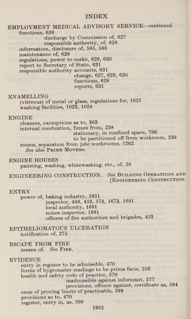 EMPLOYMENT MEDICAL ADVISORY SERVICE—continued. functions, 626 discharge by Commission of, 627 responsible authority, of, 628 information, disclosure of, 585, 586 maintenance of, 626 regulations, power to make, 629, 630 report to Secretary of State, 631 responsible authority accounts, 631 change, 627, 629, 630 functions, 628 reports, 631 ENAMELLING (vitreous) of metal or glass, regulations for, 1021 washing facilities, 1023, 1024 ENGINE cleaners, exemptions as to, 363 internal combustion, fumes from, 238 stationary, in confined space, 796 to be partitioned off from workroom, 238 rooms, separation from jute workrooms, 1262 See also PRIME MOVERS. ENGINE HOUSES painting, washing, whitewashing, etc., of, 29 ENGINEERING CONSTRUCTION. See BUILDING OPERATIONS AND | [ENGINEERING CONSTRUCTION. ENTRY power of, baking industry, 1651 inspector, 448, 453, 574, 1673, 1691 local authority, 1691 mines inspector, 1691 officers of fire authorities and brigades, 453 EPITHELIOMATOUS ULCERATION notification of, 275 ESCAPE FROM FIRE means of. See FIRE. EVIDENCE entry in register to be admissible, 470 forms of hygrometer readings to be prima facie, 256 health and safety code of practice, 570 inadmissible against informant, 577 provisions, offence against, certificate as, 594 onus of proving limits of practicable, 598 provisions as to, 470 register, entry in, as, 599