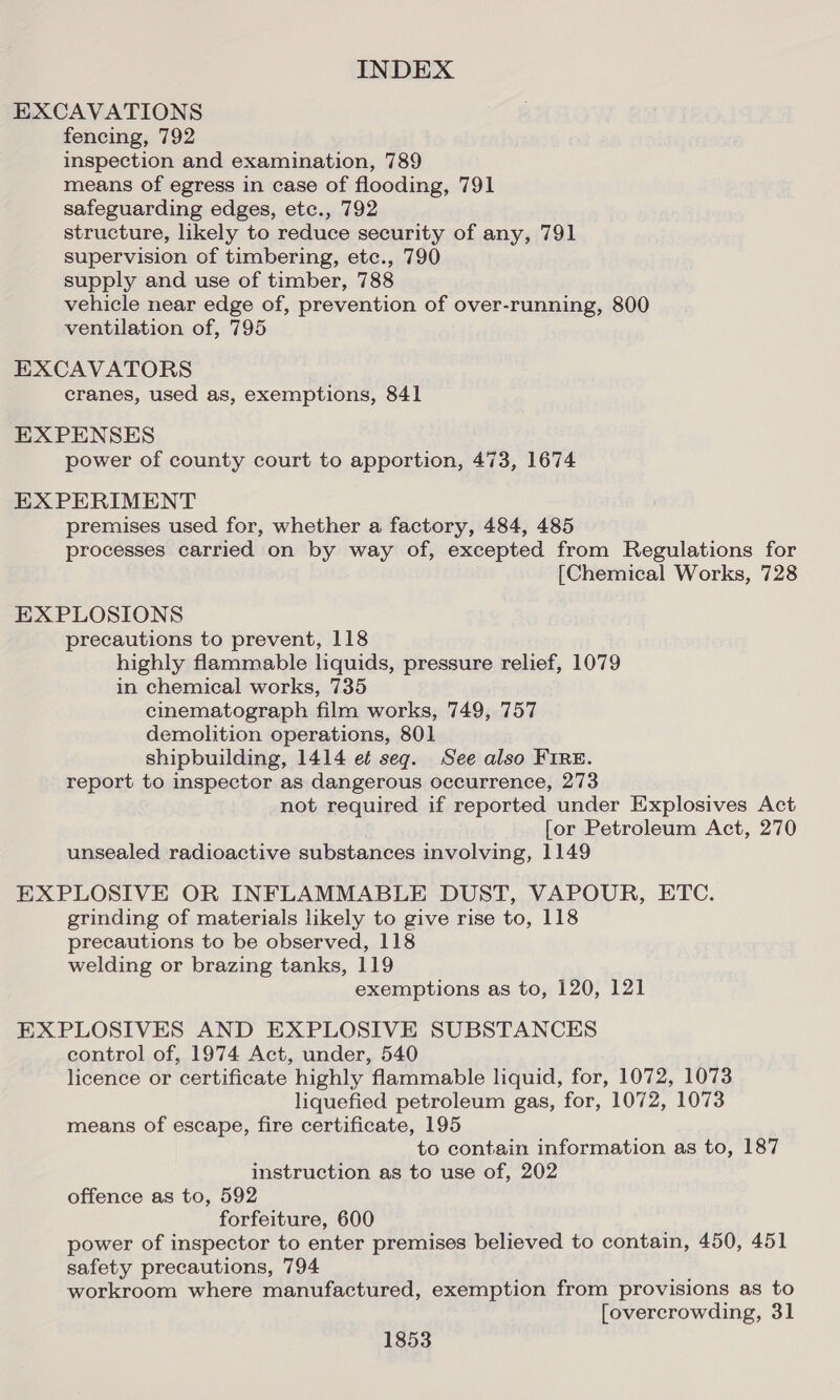 EXCAVATIONS fencing, 792 inspection and examination, 789 means of egress in case of flooding, 791 safeguarding edges, etc., 792 structure, likely to reduce security of any, 791 supervision of timbering, etc., 790 supply and use of timber, 788 vehicle near edge of, prevention of over-running, 800 ventilation of, 795 EXCAVATORS cranes, used as, exemptions, 841 EXPENSES power of county court to apportion, 473, 1674 EX PERIMENT premises used for, whether a factory, 484, 485 processes carried on by way of, excepted from Regulations for [Chemical Works, 728 EXPLOSIONS precautions to prevent, 118 highly flammable liquids, pressure relief, 1079 in chemical works, 735 cinematograph film works, 749, 757 demolition operations, 801 shipbuilding, 1414 et seg. See also FIRE. report to inspector as dangerous occurrence, 273 not required if reported under Explosives Act [or Petroleum Act, 270 unsealed radioactive substances involving, 1149 EXPLOSIVE OR INFLAMMABLE DUST, VAPOUR, ETC. grinding of materials likely to give rise to, 118 precautions to be observed, 118 welding or brazing tanks, 119 exemptions as to, 120, 121 EXPLOSIVES AND EXPLOSIVE SUBSTANCES control of, 1974 Act, under, 540 licence or certificate highly flammable liquid, for, 1072, 1073 liquefied petroleum gas, for, 1072, 1073 means of escape, fire certificate, 195 to contain information as to, 187 instruction as to use of, 202 offence as to, 592 forfeiture, 600 power of inspector to enter premises believed to contain, 450, 451 safety precautions, 794 workroom where manufactured, exemption from provisions as to [overcrowding, 31