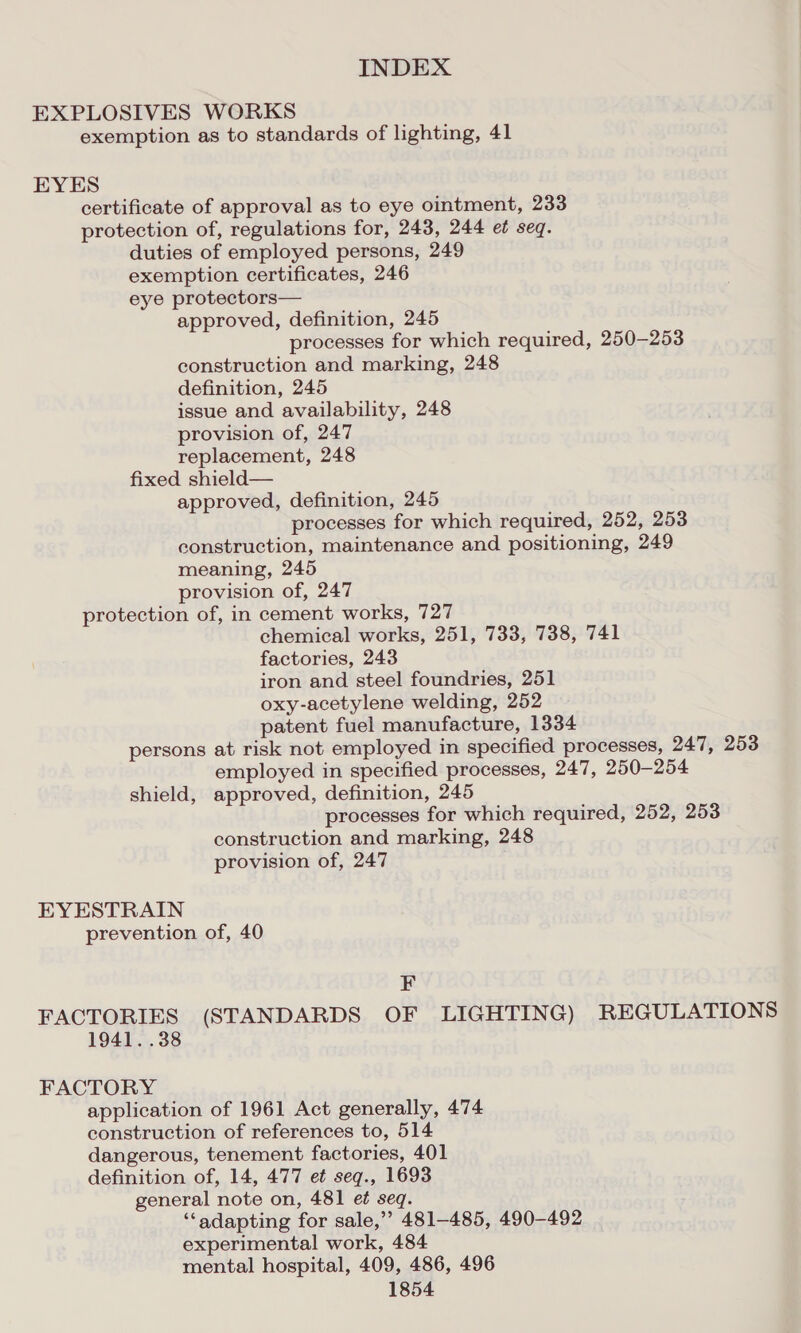 EXPLOSIVES WORKS exemption as to standards of lighting, 41 EYES certificate of approval as to eye ointment, 233 protection of, regulations for, 243, 244 et seq. duties of employed persons, 249 exemption certificates, 246 eye protectors— approved, definition, 245 processes for which required, 250-253 construction and marking, 248 definition, 245 issue and availability, 248 provision of, 247 replacement, 248 fixed shield— approved, definition, 245 processes for which required, 252, 253 construction, maintenance and positioning, 249 meaning, 245 provision of, 247 protection of, in cement works, 727 chemical works, 251, 733, 738, 741 factories, 243 iron and steel foundries, 251 oxy-acetylene welding, 252 patent fuel manufacture, 1334 persons at risk not employed in specified processes, 247, 253 employed in specified processes, 247, 250-254 shield, approved, definition, 245 processes for which required, 252, 253 construction and marking, 248 provision of, 247 EYESTRAIN prevention of, 40 F FACTORIES (STANDARDS OF LIGHTING) REGULATIONS 1941. .38 FACTORY application of 1961 Act generally, 474 construction of references to, 514 dangerous, tenement factories, 401 definition of, 14, 477 et seqg., 1693 general note on, 481 e¢ seq. ‘“‘adapting for sale,’’ 481-485, 490-492 experimental work, 484 mental hospital, 409, 486, 496