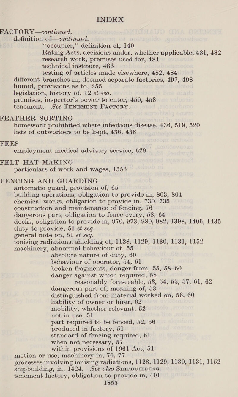 FACTORY—continued. definition of—continued. ‘“‘occupier,” definition of, 140 Rating Acts, decisions under, whether applicable, 481, 482 research work, premises used for, 484 technical institute, 486 testing of articles made elsewhere, 482, 484 different branches in, deemed separate factories, 497, 498 humid, provisions as to, 255 legislation, history of, 12 et seq. premises, inspector’s power to enter, 450, 453 tenement. See TENEMENT FACTORY. FEATHER SORTING homework prohibited where infectious disease, 436, 519, 520 lists of outworkers to be kept, 436, 438 FEES employment medical advisory service, 629 FELT HAT MAKING particulars of work and wages, 1556 FENCING AND GUARDING automatic guard, provision of, 65 building operations, obligation to provide in, 803, 804 chemical works, obligation to provide in, 730, 735 construction and maintenance of fencing, 76 dangerous part, obligation to fence every, 58, 64 docks, obligation to provide in, 970, 973, 980, 982, 1398, 1406, 1435 duty to provide, 51 et seq. general note on, 51 et seq. ionising radiations, shielding of, 1128, 1129, 1130, 1131, 1152 machinery, abnormal behaviour of, 55 absolute nature of duty, 60 behaviour of operator, 54, 61 broken fragments, danger from, 55, 58—60 danger against which required, 58 reasonably foreseeable, 53, 54, 55, 57, 61, 62 dangerous part of, meaning of, 53 distinguished from material worked on, 56, 60 lability of owner or hirer, 62 mobility, whether relevant, 52 not in use, 51 part required to be fenced, 52, 56 produced in factory, 51 standard of fencing required, 61 when not necessary, 57 within provisions of 1961 Act, 51 motion or use, machinery in, 76, 77 processes involving ionising radiations, 1128, 1129, 1130, 1131, 1152 shipbuilding, in, 1424. See also SHIPBUILDING. tenement factory, obligation to provide in, 401