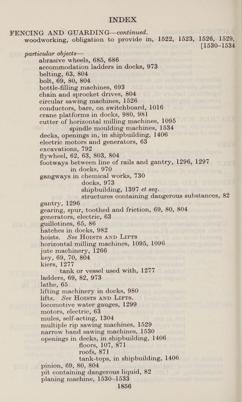 FENCING AND GUARDING—continued. woodworking, obligation to provide in, 1522, 1523, 1526, 1529, [1530-1534 particular objects— abrasive wheels, 685, 686 accommodation ladders in docks, 973 belting, 63, 804 bolt, 69, 80, 804 bottle-filling machines, 693 chain and sprocket drives, 804 circular sawing machines, 1526 conductors, bare, on switchboard, 1016 crane platforms in docks, 980, 981 cutter of horizontal milling machines, 1095 spindle moulding machines, 1534 decks, openings in, in shipbuilding, 1406 electric motors and generators, 63 excavations, 792 flywheel, 62, 63, 803, 804 footways between line of rails and gantry, 1296, 1297 in docks, 970 gangways in chemical works, 730 docks, 973 shipbuilding, 1397 et seq. structures containing dangerous substances, 82 gantry, 1296 gearing, spur, toothed and friction, 69, 80, 804 generators, electric, 63 guillotines, 65, 86 hatches in docks, 982 hoists. See Hoists aNnD Lirts horizontal milling machines, 1095, 1096 jute machinery, 1266 key, 69, 70, 804 kiers, 1277 tank or vessel used with, 1277 ladders, 69, 82, 973 lathe, 65 lifting machinery in docks, 980 lifts. See Hoists anp LIFTs. locomotive water gauges, 1299 motors, electric, 63 mules, self-acting, 1304 multiple rip sawing machines, 1529 narrow band sawing machines, 1530 openings in decks, in shipbuilding, 1406 floors, 107, 871 roofs, 871 tank-tops, in shipbuilding, 1406 pinion, 69, 80, 804 pit containing dangerous liquid, 82 planing machine, 1530-1533