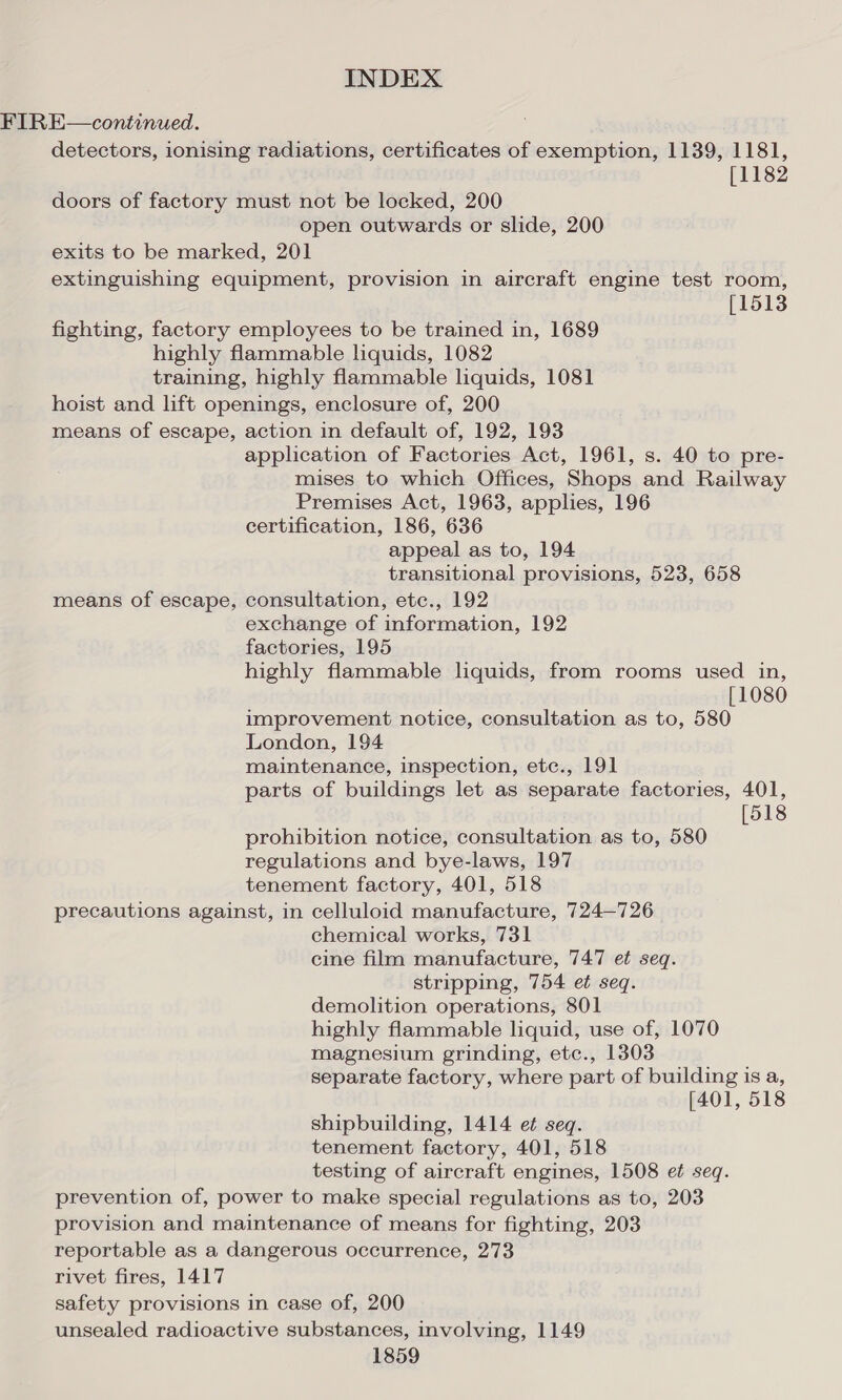 FIRE—continued. detectors, ionising radiations, certificates of exemption, 1139, 1181, [1182 doors of factory must not be locked, 200 open outwards or slide, 200 exits to be marked, 201 extinguishing equipment, provision in aircraft engine test room, [1513 fighting, factory employees to be trained in, 1689 highly flammable liquids, 1082 training, highly flammable liquids, 1081 hoist and lift openings, enclosure of, 200 means of escape, action in default of, 192, 193 application of Factories Act, 1961, s. 40 to pre- mises to which Offices, Shops and Railway Premises Act, 1963, applies, 196 certification, 186, 636 appeal as to, 194 transitional provisions, 523, 658 means of escape, consultation, etc., 192 exchange of information, 192 factories, 195 highly flammable liquids, from rooms used in, [1080 improvement notice, consultation as to, 580 London, 194 maintenance, inspection, etc., 191 parts of buildings let as separate factories, 401, [518 prohibition notice, consultation as to, 580 regulations and bye-laws, 197 tenement factory, 401, 518 precautions against, in celluloid manufacture, 724—726 chemical works, 731 cine film manufacture, 747 et seq. stripping, 754 et seq. demolition operations, 801 highly flammable liquid, use of, 1070 magnesium grinding, etc., 1303 separate factory, where part of building is a, [401, 518 shipbuilding, 1414 et seq. tenement factory, 401, 518 testing of aircraft engines, 1508 et seq. prevention of, power to make special regulations as to, 203 provision and maintenance of means for fighting, 203 reportable as a dangerous occurrence, 273 rivet fires, 1417 safety provisions in case of, 200 unsealed radioactive substances, involving, 1149