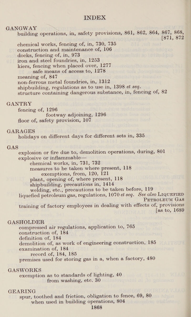 GANGWAY building operations, in, safety provisions, 861, 862, 864, 867, 868, [871, 872 chemical works, fencing of, in, 730, 735 construction and maintenance of, 106 docks, fencing of, in, 973 iron and steel foundries, in, 1253 kiers, fencing when placed over, 1277 safe means of access to, 1278 meaning of, 847 non-ferrous metal foundries, in, 1312 shipbuilding, regulations as to use in, 1398 et seq. structure containing dangerous substance, in, fencing of, 82 GANTRY fencing of, 1296 footway adjoining, 1296 floor of, safety provision, 107 GARAGES holidays on different days for different sets in, 335 GAS explosion or fire due to, demolition operations, during, 801 explosive or inflammable— chemical works, in, 731, 732 measures to be taken where present, 118 exemptions, from, 120, 121 plant, opening of, where present, 118 shipbuilding, precautions in, 1414 welding, etc., precautions to be taken before, 119 liquefied petroleum gas, regulations, 1070 et seq. See also LIQUEFIED PETROLEUM GAS training of factory employees in dealing with effects of, provisions [as to, 1689 GASHOLDER compressed air regulations, application to, 765 construction of, 184 definition of, 184 demolition of, as work of engineering construction, 185 examination of, 184 record of, 184, 185 premises used for storing gas in a, when a factory, 480 GASWORKS exemption as to standards of lighting, 40 from washing, etc. 30 GEARING spur, toothed and friction, obligation to fence, 69, 80 when used in building operations, 804