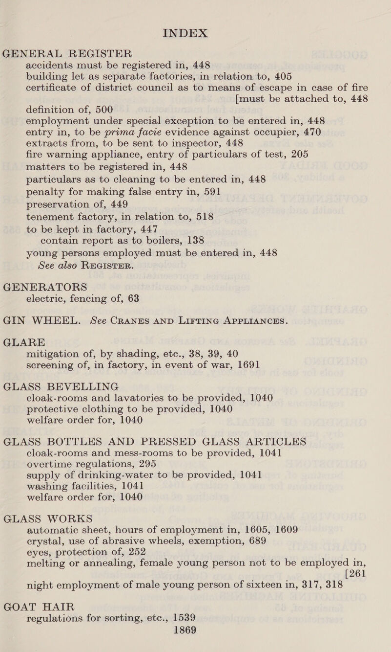 GENERAL REGISTER accidents must be registered in, 448 building let as separate factories, in relation to, 405 certificate of district council as to means of escape in case of fire [must be attached to, 448 definition of, 500 employment under special exception to be entered in, 448 entry in, to be prima facie evidence against occupier, 470 extracts from, to be sent to inspector, 448 fire warning appliance, entry of particulars of test, 205 matters to be registered in, 448 particulars as to cleaning to be entered in, 448 penalty for making false entry in, 591 preservation of, 449 tenement factory, in relation to, 518 to be kept in factory, 447 contain report as to boilers, 138 young persons employed must be entered in, 448 See also REGISTER. GENERATORS electric, fencing of, 63 GIN WHEEL. See CRANES AND LIFTING APPLIANCES. GLARE mitigation of, by shading, etc., 38, 39, 40 screening of, in factory, in event of war, 1691 GLASS BEVELLING cloak-rooms and lavatories to be provided, 1040 protective clothing to be provided, 1040 welfare order for, 1040 GLASS BOTTLES AND PRESSED GLASS ARTICLES cloak-rooms and mess-rooms to be provided, 1041 overtime regulations, 295 supply of drinking-water to be provided, 1041 washing facilities, 1041 welfare order for, 1040 GLASS WORKS automatic sheet, hours of employment in, 1605, 1609 crystal, use of abrasive wheels, exemption, 689 eyes, protection of, 252 melting or annealing, female young person not to be employed in, [261 night employment of male young person of sixteen in, 317, 318 GOAT HAIR regulations for sorting, etc., 1539