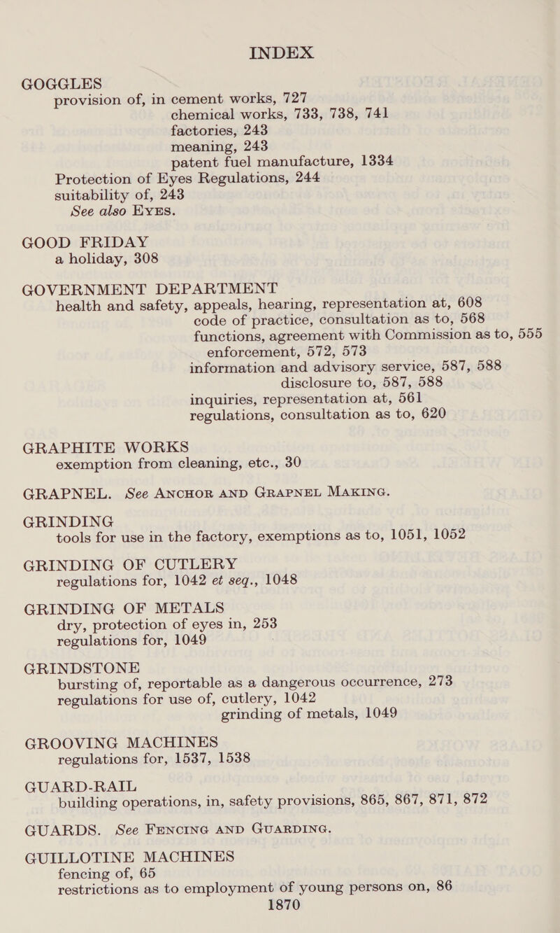 GOGGLES provision of, in cement works, 727 chemical works, 733, 738, 741 factories, 243 meaning, 243 patent fuel manufacture, 1334 Protection of Eyes Regulations, 244 suitability of, 243 See also EYES. GOOD FRIDAY a holiday, 308 GOVERNMENT DEPARTMENT health and safety, appeals, hearing, representation at, 608 code of practice, consultation as to, 568 functions, agreement with Commission as to, 555 enforcement, 572, 573 information and advisory service, 587, 588 disclosure to, 587, 588 inquiries, representation at, 561 regulations, consultation as to, 620 GRAPHITE WORKS exemption from cleaning, etc., 30 GRAPNEL. See ANCHOR AND GRAPNEL MAKING. GRINDING tools for use in the factory, exemptions as to, 1051, 1052 GRINDING OF CUTLERY regulations for, 1042 et seg., 1048 GRINDING OF METALS dry, protection of eyes in, 253 regulations for, 1049 : GRINDSTONE bursting of, reportable as a dangerous occurrence, 273 regulations for use of, cutlery, 1042 grinding of metals, 1049 GROOVING MACHINES regulations for, 1537, 1538 GUARD-RAIL building operations, in, safety provisions, 865, 867, 871, 872 GUARDS. See FENCING AND GUARDING. GUILLOTINE MACHINES fencing of, 65 restrictions as to employment of young persons on, 86