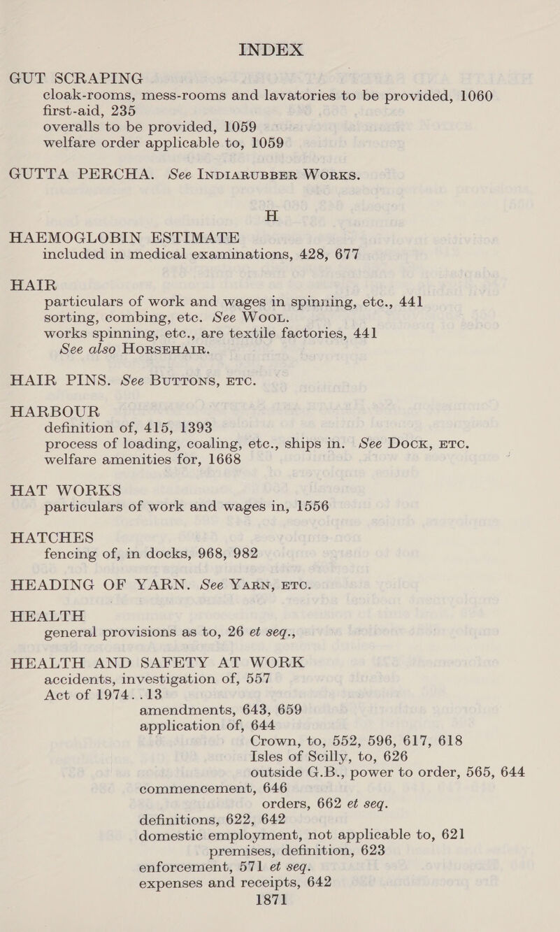 GUT SCRAPING cloak-rooms, mess-rooms and lavatories to be provided, 1060 first-aid, 235 overalls to be provided, 1059 welfare order applicable to, 1059 GUTTA PERCHA. See INDIARUBBER WORKS. H HAEMOGLOBIN ESTIMATE included in medical examinations, 428, 677 HAIR particulars of work and wages in spinning, etc., 441 sorting, combing, etc. See WOOL. works spinning, etc., are textile factories, 441 See also HORSEHAIR. HAIR PINS. See Buttons, ETc. HARBOUR definition of, 415, 1393 process of loading, coaling, etc., ships in. See Dook, ETc. welfare amenities for, 1668 HAT WORKS particulars of work and wages in, 1556 HATCHES fencing of, in docks, 968, 982 HEADING OF YARN. See YARN, ETC. HEALTH general provisions as to, 26 et seq., HEALTH AND SAFETY AT WORK accidents, investigation of, 557 Act of 1974. .13 amendments, 643, 659 application of, 644 Crown, to, 552, 596, 617, 618 Isles of Scilly, to, 626 outside G.B., power to order, 565, 644 commencement, 646 orders, 662 et seq. definitions, 622, 642 domestic employment, not applicable to, 621 premises, definition, 623 enforcement, 571 et seq. expenses and receipts, 642