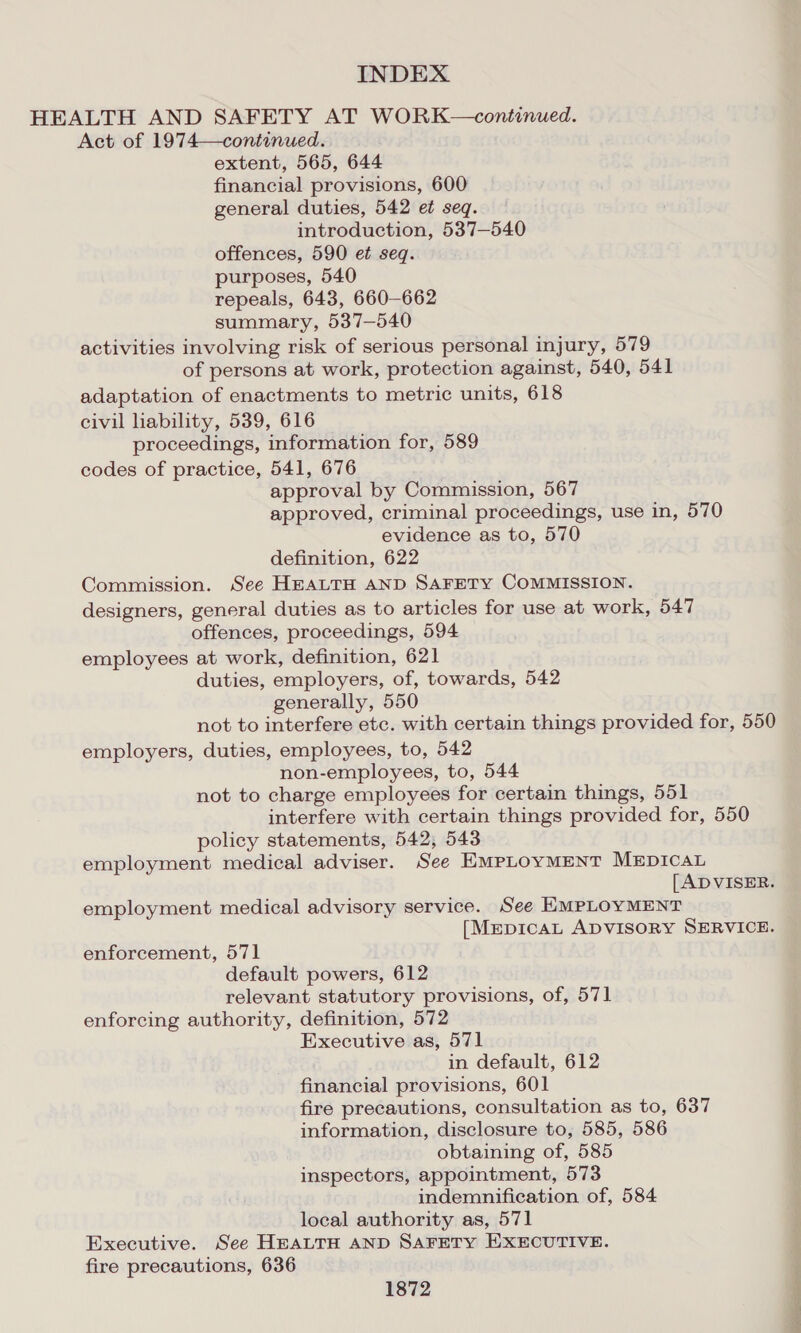 Act of 1974—continued. extent, 565, 644 financial provisions, 600 general duties, 542 et seq. introduction, 537—540 offences, 590 et seq. purposes, 540 repeals, 643, 660-662 summary, 537—540 activities involving risk of serious personal injury, 579 of persons at work, protection against, 540, 541 adaptation of enactments to metric units, 618 civil liability, 539, 616 proceedings, information for, 589 codes of practice, 541, 676 approval by Commission, 567 approved, criminal proceedings, use in, 570 evidence as to, 570 definition, 622 Commission. See HEALTH AND SAFETY COMMISSION. designers, general duties as to articles for use at work, 547 offences, proceedings, 594 employees at work, definition, 621 duties, employers, of, towards, 542 generally, 550 not to interfere etc. with certain things provided for, 550 employers, duties, employees, to, 542 non-employees, to, 544 not to charge employees for certain things, 551 interfere with certain things provided for, 550 policy statements, 542, 543 employment medical adviser. See EMPLOYMENT MEDICAL [ ADVISER. employment medical advisory service. See EMPLOYMENT [MmpicaLt ADVISORY SERVICE. enforcement, 571 default powers, 612 relevant statutory provisions, of, 571 enforcing authority, definition, 572 Executive as, 571 in default, 612 financial provisions, 601 fire precautions, consultation as to, 637 information, disclosure to, 585, 586 obtaining of, 585 inspectors, appointment, 573 indemnification of, 584 local authority as, 571 Executive. See HEALTH AND SAFETY EXECUTIVE. fire precautions, 636 1872 on