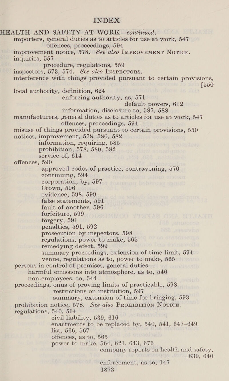 HEALTH AND SAFETY AT WORK —continued. importers, general duties as to articles for use at work, 547 offences, proceedings, 594 improvement notice, 578. See also IMPROVEMENT NOTICE. inquiries, 557 procedure, regulations, 559 inspectors, 573, 574. See also INSPECTORS. interference with things provided pursuant to certain provisions, [550 local authority, definition, 624 enforcing authority, as, 571 default powers, 612 information, disclosure to, 587, 588 manufacturers, general duties as to articles for use at work, 547 offences, proceedings, 594 misuse of things provided pursuant to certain provisions, 550 notices, improvement, 578, 580, 582 information, requiring, 585 prohibition, 578, 580, 582 service of, 614 offences, 590 approved codes of practice, contravening, 570 continuing, 594 corporation, by, 597 Crown, 596 evidence, 598, 599 false statements, 591 fault of another, 596 forfeiture, 599 forgery, 591 penalties, 591, 592 prosecution by inspectors, 598 regulations, power to make, 565 remedying defect, 599 summary proceedings, extension of time limit, 594 venue, regulations as to, power to make, 565 persons in control of premises, general duties— harmful emissions into atmosphere, as to, 546 non-employees, to, 544 proceedings, onus of proving limits of practicable, 598 restrictions on institution, 597 summary, extension of time for bringing, 593 prohibition notice, 578. See also PROHIBITION NOTICE. regulations, 540, 564 civil hability, 539, 616 enactments to be replaced by, 540, 541, 647-649 list, 566, 567 offences, as to, 565 power to make, 564, 621, 643, 676 company reports on health and safety, [639, 640 enforcement, as to, 147