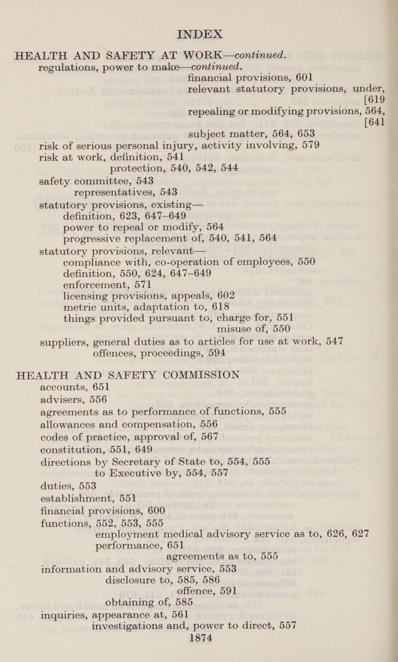 HEALTH AND SAFETY AT WORK—continued. regulations, power to make—continued. financial provisions, 601 relevant statutory provisions, under, [619 repealing or modifying provisions, 564, [641 subject matter, 564, 653 risk of serious personal injury, activity involving, 579 risk at work, definition, 541 protection, 540, 542, 544 safety committee, 543 representatives, 543 statutory provisions, existing— definition, 623, 647--649 power to repeal or modify, 564 progressive replacement of, 540, 541, 564 statutory provisions, relevant— compliance with, co-operation of employees, 550 definition, 550, 624, 647-649 enforcement, 571 licensing provisions, appeals, 602 metric units, adaptation to, 618 things provided pursuant to, charge for, 551 misuse of, 550 suppliers, general duties as to articles for use at work, 547 offences, proceedings, 594 HEALTH AND SAFETY COMMISSION accounts, 651 advisers, 556 agreements as to performance of functions, 555 allowances and compensation, 556 codes of practice, approval of, 567 constitution, 551, 649 directions by Secretary of State to, 554, 555 to Executive by, 554, 557 duties, 553 establishment, 551 financial provisions, 600 functions, 552, 553, 555 employment medical advisory service as to, 626, 627 performance, 651 agreements as to, 555 information and advisory service, 553 disclosure to, 585, 586 offence, 591 obtaining of, 585 inquiries, appearance at, 561 investigations and, power to direct, 557