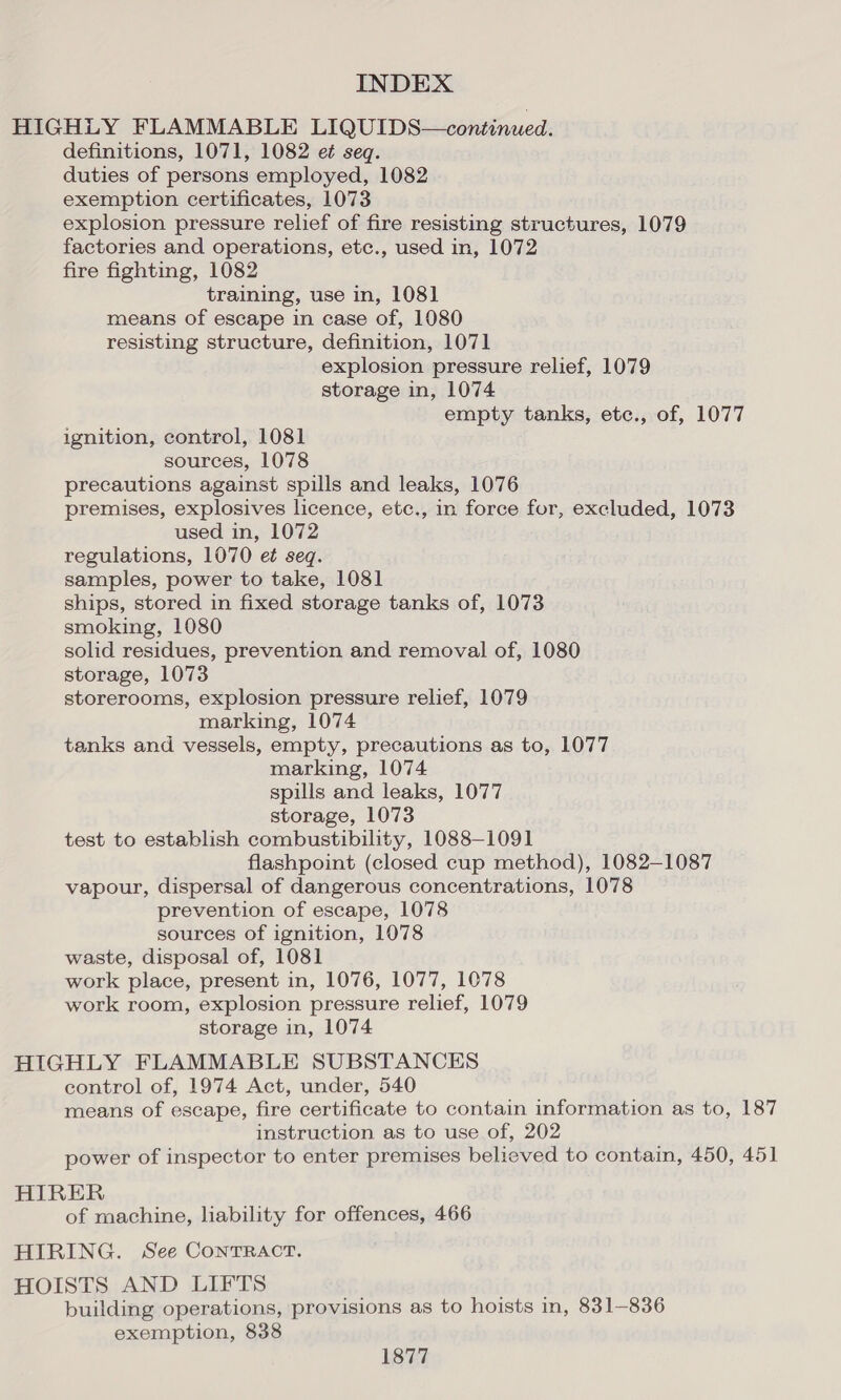 HIGHLY FLAMMABLE LIQUIDS—continued. definitions, 1071, 1082 e¢ seq. duties of persons employed, 1082 exemption certificates, 1073 explosion pressure relief of fire resisting structures, 1079 factories and operations, etc., used in, 1072 fire fighting, 1082 training, use in, 108] means of escape in case of, 1080 resisting structure, definition, 1071 explosion pressure relief, 1079 storage in, 1074 empty tanks, etc., of, 1077 ignition, control, 1081 sources, 1078 precautions against spills and leaks, 1076 premises, explosives licence, etc., in force for, excluded, 1073 used in, 1072 regulations, 1070 et seq. samples, power to take, 1081 ships, stored in fixed storage tanks of, 1073 smoking, 1080 solid residues, prevention and removal of, 1080 storage, 1073 storerooms, explosion pressure relief, 1079 marking, 1074 tanks and vessels, empty, precautions as to, 1077 marking, 1074 spills and leaks, 1077 storage, 1073 test to establish combustibility, 1088-1091 flashpoint (closed cup method), 1082-1087 vapour, dispersal of dangerous concentrations, 1078 prevention of escape, 1078 sources of ignition, 1078 waste, disposal of, 1081 work place, present in, 1076, 1077, 1078 work room, explosion pressure relief, 1079 storage in, 1074 HIGHLY FLAMMABLE SUBSTANCES control of, 1974 Act, under, 540 means of escape, fire certificate to contain information as to, 187 instruction as to use of, 202 power of inspector to enter premises believed to contain, 450, 451 HIRER of machine, liability for offences, 466 HIRING. See ConTRACT. HOISTS AND LIFTS building operations, provisions as to hoists in, 831-836 exemption, 838