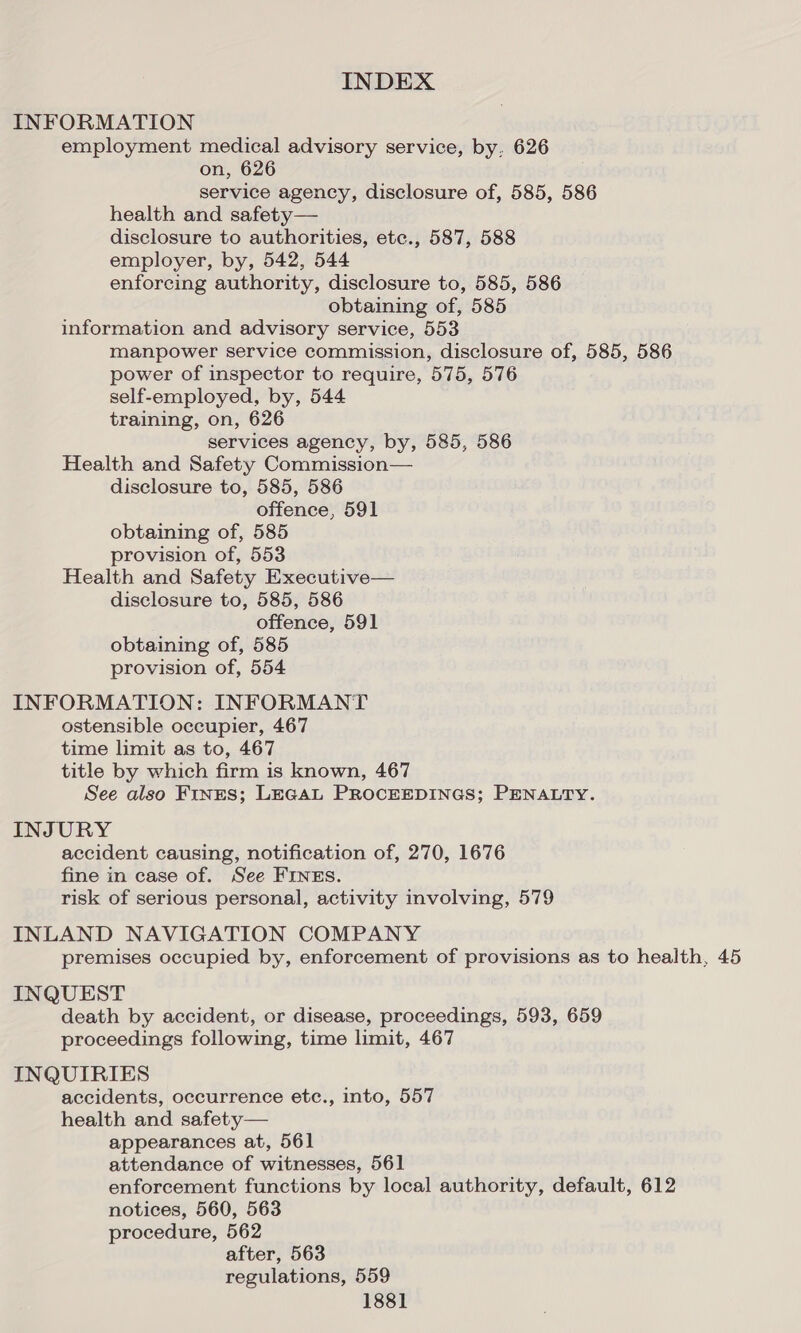 INFORMATION employment medical advisory service, by, 626 on, 626 service agency, disclosure of, 585, 586 health and safety— disclosure to authorities, etc., 587, 588 employer, by, 542, 544 enforcing authority, disclosure to, 585, 586 obtaining of, 585 information and advisory service, 553 manpower service commission, disclosure of, 585, 586 power of inspector to require, 575, 576 self-employed, by, 544 training, on, 626 services agency, by, 585, 586 Health and Safety Commission— disclosure to, 585, 586 offence, 591 obtaining of, 585 provision of, 553 Health and Safety Executive— disclosure to, 585, 586 offence, 591 obtaining of, 585 provision of, 554 INFORMATION: INFORMANT ostensible occupier, 467 time limit as to, 467 title by which firm is known, 467 See also Fines; LEGAL PROCEEDINGS; PENALTY. INJURY accident causing, notification of, 270, 1676 fine in case of. See FINEs. risk of serious personal, activity involving, 579 INLAND NAVIGATION COMPANY premises occupied by, enforcement of provisions as to health, 45 INQUEST death by accident, or disease, proceedings, 593, 659 proceedings following, time limit, 467 INQUIRIES accidents, occurrence etc., into, 557 health and safety— appearances at, 561 attendance of witnesses, 561 enforcement functions by local authority, default, 612 notices, 560, 563 procedure, 562 after, 563 regulations, 559