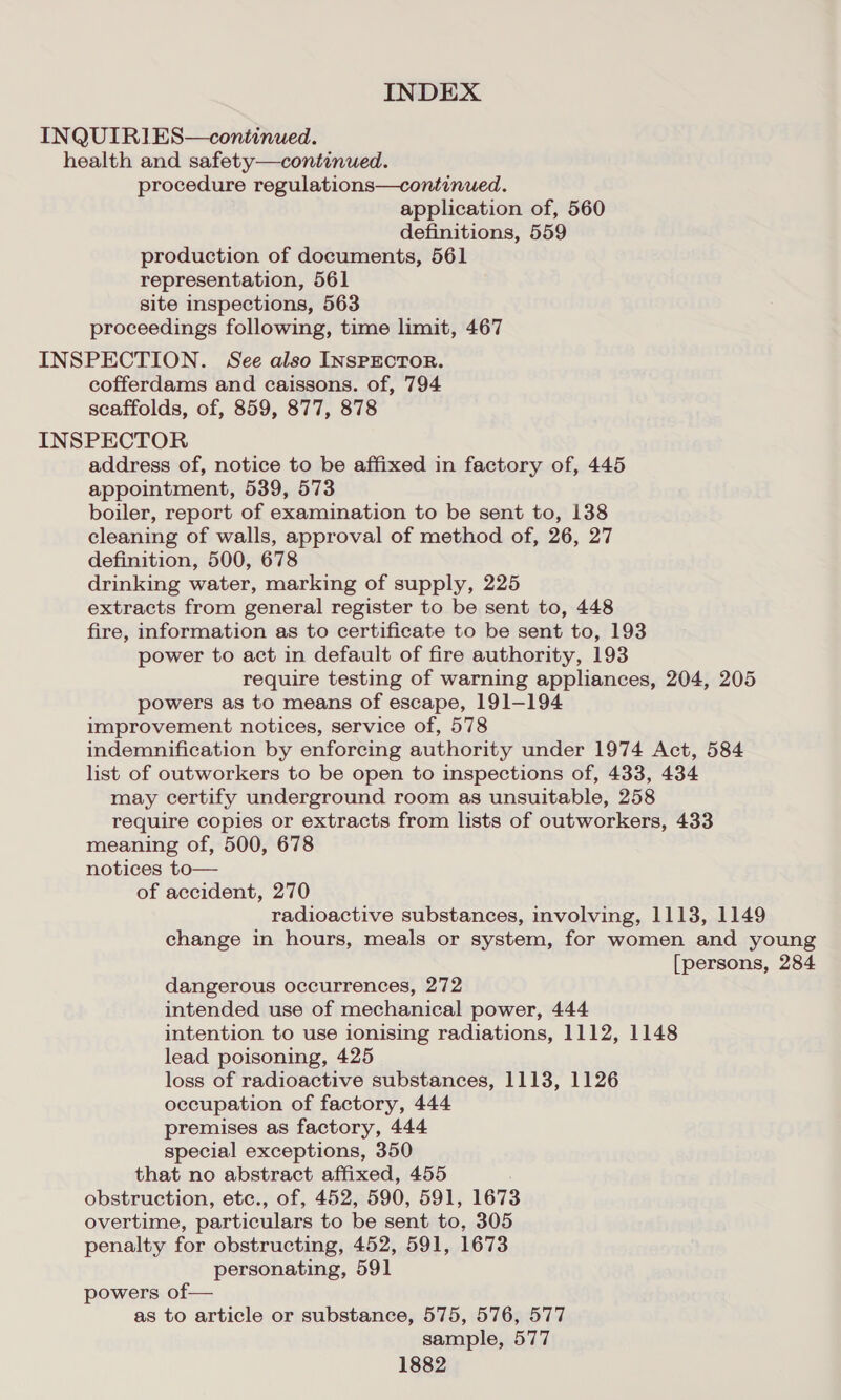 INQUIRIES—continued. health and safety—continued. procedure regulations—continued. application of, 560 definitions, 559 production of documents, 561 representation, 561 site inspections, 563 proceedings following, time limit, 467 INSPECTION. See also INSPECTOR. cofferdams and caissons. of, 794 scaffolds, of, 859, 877, 878 INSPECTOR address of, notice to be affixed in factory of, 445 appointment, 539, 573 boiler, report of examination to be sent to, 138 cleaning of walls, approval of method of, 26, 27 definition, 500, 678 drinking water, marking of supply, 225 extracts from general register to be sent to, 448 fire, information as to certificate to be sent to, 193 power to act in default of fire authority, 193 require testing of warning appliances, 204, 205 powers as to means of escape, 191-194 improvement notices, service of, 578 indemnification by enforcing authority under 1974 Act, 584 list of outworkers to be open to inspections of, 433, 434 may certify underground room as unsuitable, 258 require copies or extracts from lists of outworkers, 433 meaning of, 500, 678 notices to— of accident, 270 radioactive substances, involving, 1113, 1149 change in hours, meals or system, for women and young [persons, 284 dangerous occurrences, 272 intended use of mechanical power, 444 intention to use ionising radiations, 1112, 1148 lead poisoning, 425 loss of radioactive substances, 1113, 1126 occupation of factory, 444 premises as factory, 444 special exceptions, 350 that no abstract affixed, 455 obstruction, ete., of, 452, 590, 591, 1673 overtime, particulars to be sent to, 305 penalty for obstructing, 452, 591, 1673 personating, 591 powers of— as to article or substance, 575, 576, 577 sample, 577
